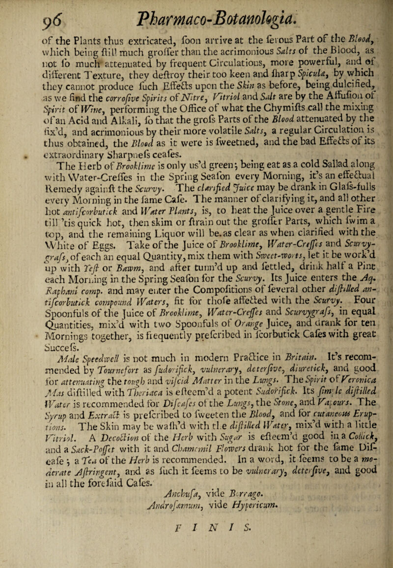 of the Plants thus extricated, loon arrive at the ferous Part or the Bloody which being flifi much groffer than the acrimonious Salts of the Blood, as not lb much attenuated by frequent Circulations, more powerful, and of different Texture, they defiroy their too keen and fharp SpicuU, by which they cannot produce fuch Effects upon the Skin as before, being dulcified, as we find the corrofive Spirits of Nitre, Vitriol and Salt are by the Alfufion or Spirit of Wine, performing the Office ot what the Chymifts call the mixing of an Acid and Alkali, fo that the grofs Parts of the Blood attenuated by the fix’d, and acrimonious by their more volatile Salts, a regular Circulation is thus obtained, the Blood as it were is fweetned, and the bad Effetts of its extraordinary SharpneIs ceafes. The Herb of Brooklime is only us’d green} being eat as a cold Sallad along with VVater-Crefies in the Spring Seafon every Morning, it’s an effectual Remedy againft the Scurvy. The clarified Juice may be drank in Glafs-fulls every Morning in the fame Cafe. The manner of clarifying it, and all other hot antificorbutick and Water Plants, is, to heat the Juice over a gentle Fire till ’tis quick hot, then skim or Grain out the grolftr Parts, which fwim a top, and the remaining Liquor will be.as clear as when clarified with the White of Eggs. Take of the Juice of Brooklimey Water-Crejfis and Scurvy- gra[s> of each an equal Quantity, mix them with Sweet-worts, let it be work’d up with Tefik or Bawm, and after tunn’d up and lettled, drink half a Pint each Morning in the Spring Seafon for the Scurvy. Its Juice enters the Aq* Eaphani comp, and may enter the Compofitions of feveral other difldled an- tifcorhutick compound Waters, fit for thofe affefted with the Scurvy. Four Spoonfuls of the Juice of Brooklime, Watcr-Creffes and Scurvygrafs, in equal Quantities, mix’d with two Spoonfuls of Orange Juice, and drank for ten Mornings together, is frequently prefcribed in fcorbutick Cafes with great Euccefs. Male Speedwell is not much in modern Practice in Britain. It’s recom¬ mended by Tour nefort as fudorifick, vulnerary, deter Jive, diureticky ana good for attenuating the tough and vijcid Matter in the Lungs. The Spirit of Veronica Mas difrilled with Theriaca is edeem’d a potent Sudorifich Its Jimp l e difiilled Water is recommended for Difcafes of the Lungs, the Stone, and Vamours. The Syrup and Extract is prefcribed to fweeten the Bloody and for cutaneous Erup¬ tions. The Skin may be walh’d with ti e difiilled Water, mix’d with a little Vitriol. A De-coition of the Herb with Sugar is efleem’d good in a ColUck9 and a Sack-Pojfet with it and Chamcmil Flowers drank hot for the fame Difi* eafe } a T’.a of the Herb is recommended. In a word, it leems to be a mo¬ derate Aftringent, and as fuch it feems to be vulnerary, deterfive, and good in all the foreiaid Cafes.' Anchufa, vide Bcrrago. Androfamum, vide Hypericum* FINIS.