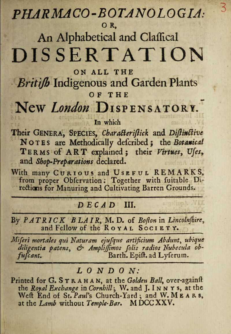 O R, An Alphabetical and Clallical DISSERTATION ON ALL THE Brit 'ijh Indigenous and Garden Plants OF THE New London Dispensatory. In which ‘ Their Genera, Species, Cbaratteriflick and Diflinttive Notes are Methodically defcribed; the Botanical Terms of ART explained j their Virtues, Ufes, and Shop-Preparations declared. With many Curious and Useful REMARKS, from proper Obfervation; Together with fuitable Di¬ rections for Manuring and Cultivating Barren Grounds. DEC AD III. By PATRICK BLAIR, M. D. of Boflcn in Lincolnjbire, and Fellow of the Royal Society. Miferi mortales qui Naturam ejufque artificium Abdunt, ubique diligentia patens, & AmpliJJimos folis radios Nubecula ob- fufcant. Barth. Epift. ad Lyferum. LONDON: Printed for G. S T R A H A N, at the Golden Ball, over-againft the Royal Exchange in Cornhill j W. and J. I n n r s, at the Weft End of St. Paul's Church-Yard ; and W. M E A R s, at the Lamb without Temple-Bar, M DCC XXV.