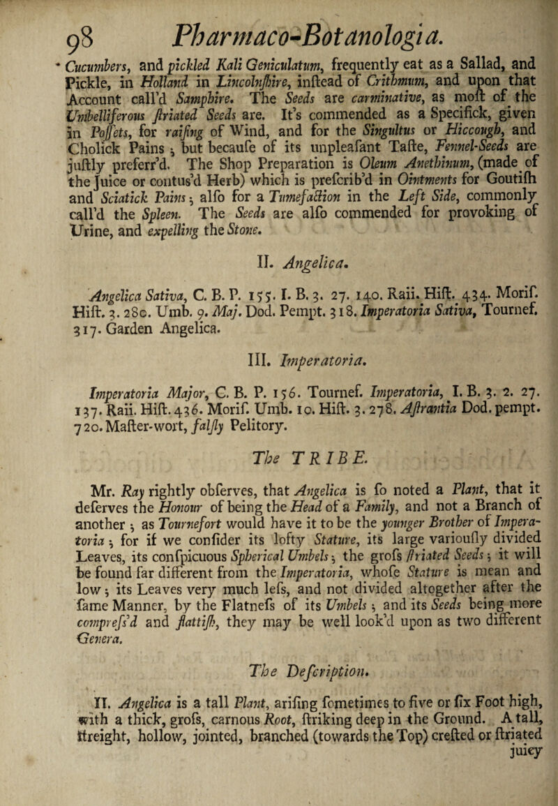 - Cucumbers, and pickled Kali Geniculatum, frequently eat as a Sallad, and Pickle, in Holland in Lhicohijhhe, inftead of Crithmm, and upon that Account call’d Samphire. The Seeds are carminative, as mod of the Umbelliferous Jlriated Seeds are. It’s commended as a Specifick, given in Pojfets, for raijing of Wind, and for the Singultus or Hiccough, and Cholick Pains * but becaufe of its unpleafant Tade, Fennel-Seeds are judly preferr’d. The Shop Preparation is Okww Anethinum, (made of the Juice or contus’d Herb) which is prefcrib’d in Ointments for Goutifli and Sciatick Pains ^ alfo for a Tumefattion in the Left Side, commonly call’d the Spleen. The Seeds are alfo commended for provoking of Urine, and expelling thq Stone. II. Atigelica. Angelica Sativa, C. B. P. I. B. 3. 27. 140. Raii. Hid. 434. Morif. Hid. 3. 280. Umb. 9. Maj, Dod. Pempt. 318. Imperatoria Sativa9 Tournef. 317. Garden Angelica. III. Imperatoria. Imperatoria Major, C, B. P. 156. Tournef. Imperatoria, I. B. 3. 2. 27. 137. Raii. Hid. 436. Morif. Umb. 10. Hid. 3. 278. Aftrantia Dod. pempt. 7 20. Mader-wort, faljly Pelitory. 77^ TRIBE. Mr. jRay rightly obferves, that Angelica is fo noted a Ptet, that it deferves the Honour of being the Head of a Family, and not a Branch of another •, as Touniefort would have it to be the younger Brother of Iinpera- toria ^ for if we confider its lofty Stature, its large varioufly divided Leaves, its confpicuous Spherical Umbels *, the grofs /friated Seeds $ it will be found far different from the Imperatoria, whofe Stature is mean and low * its Leaves very much lefs, and not divided altogether after the fame Manner, by the Flatnefs of its Umbels and its Seeds being more comprefsd and fattijl?, they may be well look’d upon as two different Genera. The Defcription. II. Angelica is a tall Plant, arifing fcmetimes to five or fix Foot high, with a thick, grofs, carnous Root, driking deep in the Ground. A tall, ttreight, hollow, jointed, branched (towards the Top) creded or driated juicy