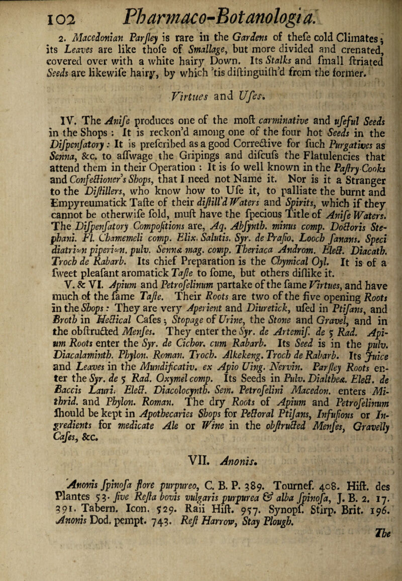 2. Macedonian Parjley is rare in the Gardens of thefe cold Climates 5 its Leaves are like thofe of Smallage, but more divided and crenated, covered over with a white hairy Down. Its Stalks and fmall ftriated Seeds are likewife hairy, by which ’tis diftinguilh’d from the former. Virtues and Ufes. IV. The Anife produces one of the moft carminative and ufeful Seeds in the Shops ; It is reckon’d among one of the four hot Seeds in the Difpenfatory : It is prefcribed as a good Corre&ive for fuch Purgatives as Senna, &c. to affwage the Gripings and difcufs the Flatulencies that attend them in their Operation : It is fo well known in the Paftry-Cooks and Co7ifefiio7ier s Shops, that I need not Name it. Nor is it a Stranger to the Dijiillers, who know how to^ Ufe it, to palliate the burnt and Empyreumatick Tafte of their diftilfd Waters and Spirits, which if they cannot be otherwife fold, muft have the fpecious Title of Anife Waters. The Difpeyfatory Compofitio7is are, Aq. Abfynth. minus comp. Doftoris Ste- jpbani. FI. Chamemeli comp. Elix. Salutis. Syr. de Prafio. Looch fanans. Sped diatrhn pi peri *71. pulv. Seyms, mag. comp. Tberiaca Androm. Eleft. Diacath. Troch de Raharb. Its chief Preparation is the Chymical Oyl. It is of a fweet pleafant aromatick Tafte to fome, but others diflike it. V. Sc VI. Apium and Petrofelinum partake of the fame Virtues, and have much of the fame Tafte. Their Roots are two of the five opening Roots In the Shops: They are very Aperient and Diuretick, ufed in Ptifans, and Broth in Heftical Cafes ^ Stopage of Urine, the Sto7ie and Gravel, and in the obftru&ed Menfes. They enter the Syr. de Artemif. de $ Rad. Api¬ um Roots enter the Syr. de dehor. cum Rabarb. Its Seed is in the pulv. Diacalamhith. Phylon. Roman. Troch. Alkekeng. Troch de Rabarb. Its Juice and Leaves in the Mundificativ. ex Apio Uing. Nervbi. Parjley Roots en¬ ter the Syr. de $ Rad. Oxymel comp. Its Seeds in Pulv. Dialthes. Eleft. de Baccis Lauri. Eleft. Diacolocynth. Sem. Petrofelhii Macedon. enters Mi- thrid. and Phylo7i. Roman. The dry Roots of Apium and Petrofelinum Ihould be kept in Apothecaries Shops for Peftoral Ptijayis, Infufons or In¬ gredients for medicate Ale or Wine in the obftr ufted Menfes, Gravelly Cafes, Sec. VII. Anonis. Anoyris fpinofa fore purpurea, C. B. P. 589. Tournef. 408. Hift. des Plantes 53* fve Reftabovis vulgaris purpurea & alba fphiofa, J. B. 2. 17. 501. Tabern. Icon. 929. Raii Hift. 9<5:7. Synopf. Stirp. Brit. 196. Anonis Dod. pempt. 743. Reft Harrow, Stay Plough. Ibe