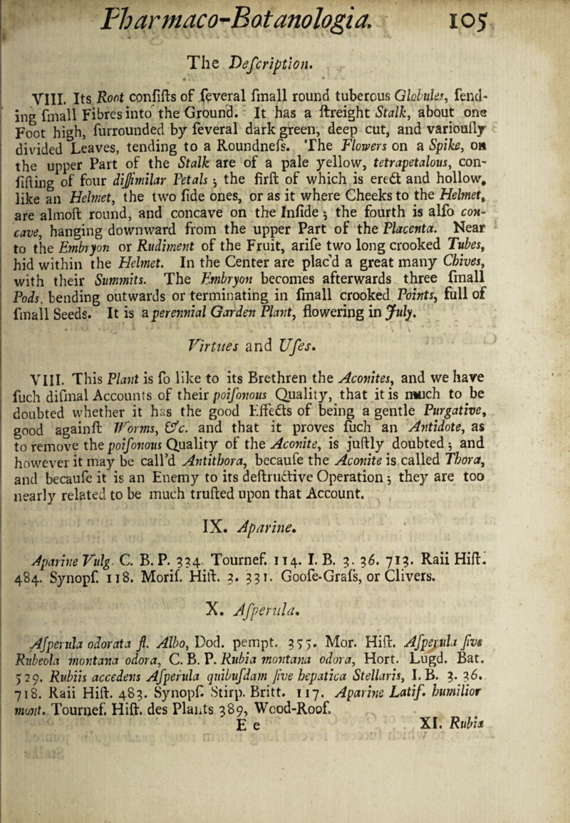 . The Description. • iV.. : ■ ’ /• A . »* t ViII. Its Root confifts of feveral fmall round tuberous Globulus, fend¬ ing frnall Fibres into the Ground. It has a ftreight Stalk, about om Foot high, furrounded by feveral dark green, deep cut, and variously divided Leaves, tending to a Roundnefs. The Flowers on a Spike, o» the upper Part of the Stalk are of a pale yellow, tetrapetalous, con- Lifting of four dijjimilar Petals ^ the firft of which is eredt and hollow, like an Helmet, the two fide ones, or as it where Cheeks to the Helmet, are almoft round, and concave on the Infide $ the fourth is alfo con¬ cave, hanging downward from the upper Part of the Placenta. Near to the Embryon or Rudiment of the Fruit, arife two long crooked Tubes, hid within the Helmet. In the Center are placd a great many Chives, with their Summits. The Embryon becomes afterwards three fmall Pods, bending outwards or terminating in fmall crooked Points, full of ftnail Seeds. It is a perennial Garden Plant, flowering in July. • **•*; - -% i i Virtues and Ufes. VIII. This Plant is fo like to its Brethren the Aconites, and we have fuch difinal Accounts of their poifonous Quality, that it is much to be doubted whether it has the good Effects of being a gentle Purgative, good againft Worms, Cfc. and that it proves fuch an Antidote, as to remove the poifonous Quality of the Aconite, is juftly doubted 5 and however it may be call'd Antithora, becaufe the Aconite is called Thor a, and becaufe it is an Enemy to its deftrtictive Operation s they are too nearly related to be much trufted upon that Account. IX. Aparine. AparineVulg. C. B. P. 334. Tournef. 114. I. B. 3. 3 6. 713. Raii Hift. 484. Synopf. 118. Morif. Hift. 3. 331. Goofe-Grafs, or Clivers. X. Afpend a. Ajperula odor at a fl. Albo, Dod. pempt. 355. Mor. Hift. Afpepih fvm Rubeola montana odor a, C. B. P. Rubia montana odor a, Hort. Lugd. Bat. >29. Ritbiis accedens Afperula quibufdam Jive hepatica Stellaris, I. B. 3. 36. 718. Raii Hift. 483. Synopf Stirp. Britt. 117. Aparine Latif. humilior munt. Tournef. Hift. des Plants 389, Wood-Roof, E e XL Rubia