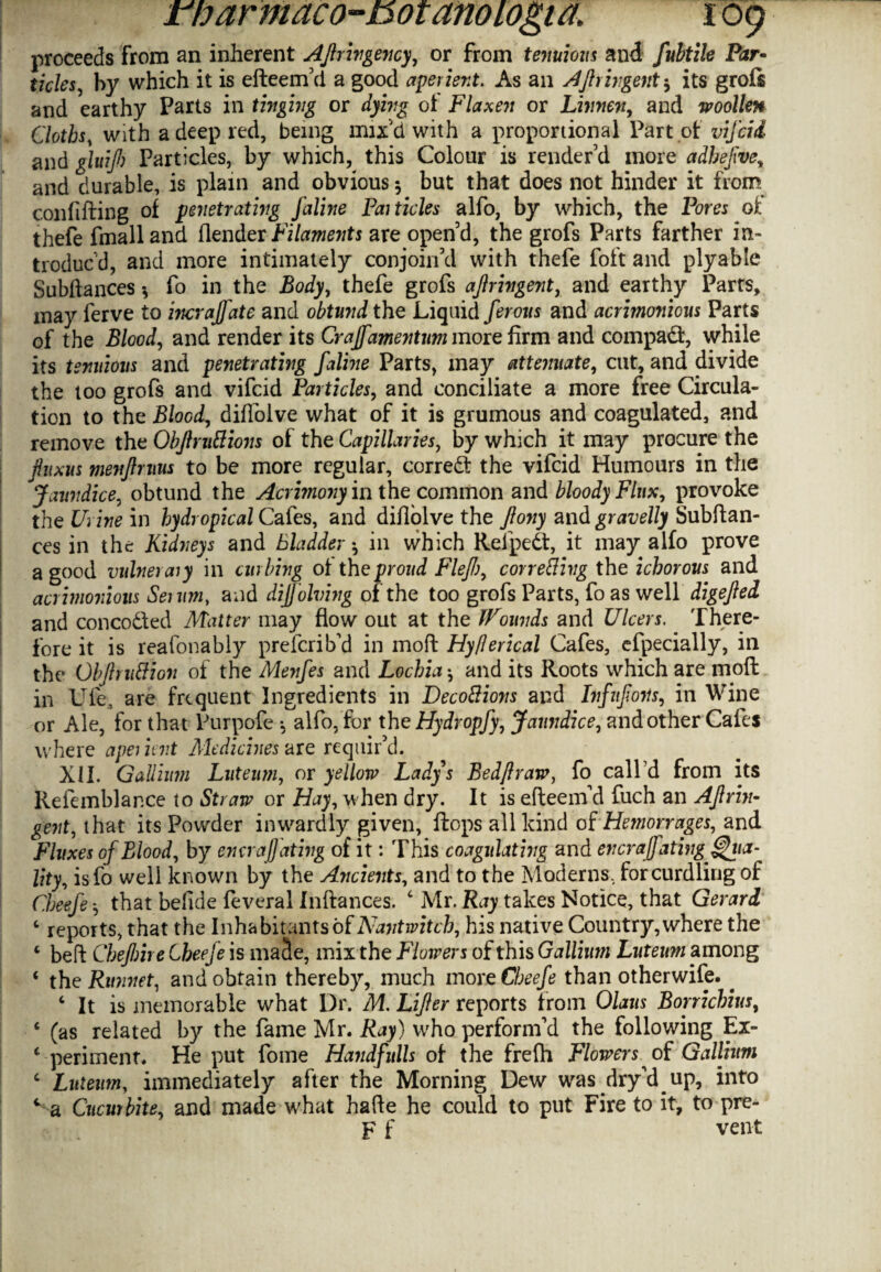 proceeds from an inherent Afrivgency, or from tenuious and fubtile Par• ticks, by which it is efteem’d a good aperient. As an Afringent$ its grofs and earthy Parts in tinging or dying oi Flaxen or Livnen, and woollen Cloths, with a deep red, being mix d with a proportional Part of vifcii and gluijh Particles, by which, this Colour is render’d more adhefve, and durable, is plain and obvious 5 but that does not hinder it from confifting of penetrating faline Particles alfo, by which, the Pores of thefe fmalland (lender Filaments are open’d, the grofs Parts farther in¬ troduc’d, and more intimately conjoin’d with thefe foft and ply able Subftances *, fo in the Body, thefe grofs ajlringent, and earthy Parts, may ferve to incrajfate and obtund the Liquid ferous and acrimonious Parts of the Blood, and render its Cyaffamentum more firm and compact, while its tenuious and penetrating faline Parts, may attenuate, cut, and divide the too grofs and vifcid Particles, and conciliate a more free Circula¬ tion to the Blood, diflolve what of it is grumous and coagulated, and remove the Objlrnttions of the Capillaries, by which it may procure the Jhtxus menjlruus to be more regular, correct the vifcid Humours in the Jaundice, obtund the Acrimony in the common and bloody Flux, provoke the Urine in hydropical Cafes, and diflolve the fiony and gravelly Subftan¬ ces in the Kidneys and Bladder ^ in which Reipedt, it may alfo prove a good vulnerary in curbing of the proud Fief), correcting the ichorous and acrimonious Serum, and dif'olving of the too grofs Parts, fo as well digefed and con coded Matter may flow out at the Wounds and Ulcers. There¬ fore it is reafonably prelcrib’d in moft HyClerical Cafes, efpecially, in the Obfrutfion of the Menfes and Lochia •, and its Roots which are moft in Ufe, are frequent Ingredients in Decottions and Infnfons, in Wine or Ale, for that Purpofe *, alfo, for the Hydvopfy, Jaundice, and other Cafes where aperient Medicines axe requir’d. XII. Gallium Luteum, or yellow Ladys Bedf raw, fo call’d from its Refemblance to Straw or Hay, when dry. It is efteeind fuch an Afrin- gent, that its Powder inwardly given, flops all kind of Hemorrages, and Fluxes of Blood, by ena ajjating of it: This coagulating and encrajfatingf^ua- lity, isfo well known by the Ancients, and to the Moderns, for curdling of Cheefe that befide feveral Inftances. 4 Mr. Ray takes Notice, that Gerard ‘ reports, that the Inhabitants of Nant witch, his native Country, where the 4 beft Chef me Cheefe is maSe, mix the Flowers of this Gallium Luteum among ‘ the Runnet, and obtain thereby, much more Cheefe than otherwise. . 4 It is memorable what Dr. M. Lifer reports from Olaus Borrichius, 4 (as related by the fame Mr. Ray) who perform’d the following Ex- 4 -penment. He put fome Handfulls of the frefh Flowers of Gallium 4 Luteum, immediately after the Morning Dew was dry’d^ up, into c a Cucurbite, and made what hafte he could to put Fire to it, to pre- F f vent