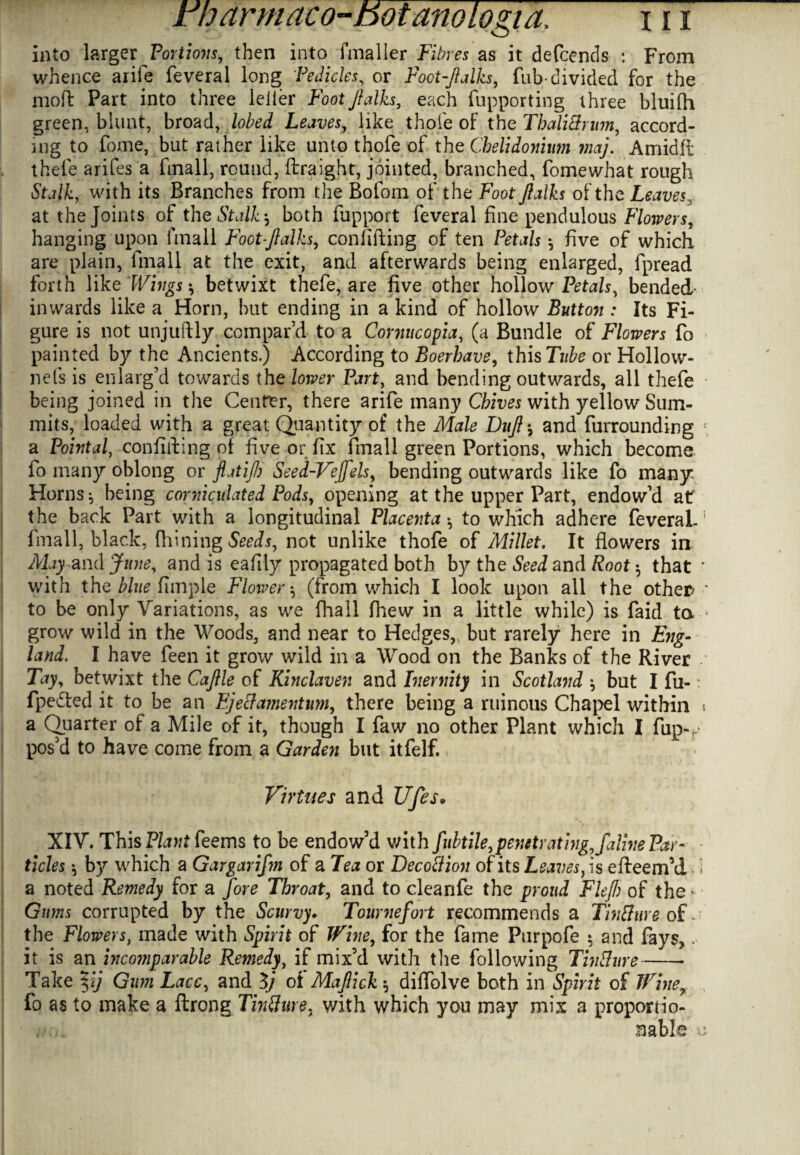 into larger Portions, then into fmaller Fibres as it defccnds : From whence arife feveral long Pedicles, or Foot-Jlalks, Tub-divided for the mod Part into three Idler Foot Jlalks, each fupporting three bluifh green, blunt, broad, lobed Leaves, like thole of the TbaliSrum, accord¬ ing to fome, but rather like unto thofe of the Cbelidonium maj. Amidfi; thefe arifes a fmall, round, ftraight, jointed, branched, fomewhat rough Stalk, with its Branches from the Boloin of the Foot Jlalks of the Leaves , at the Joints of the Stalkboth fupport feveral fine pendulous Flowers, hanging upon fmall Foot-Jlalks, confiding of ten Petals •, five of which are plain, fmall at the exit, and afterwards being enlarged, fpread forth like Wings y betwixt thefe, are five other hollow Petals, bended- inwards like a Horn, but ending in a kind of hollow Button : Its Fi¬ gure is not unjudly compar’d to a Cornucopia, (a Bundle of Flowers fo painted by the Ancients.) According to Boerhave, this Tube or Hollow- nefs is enlarg’d towards the lower Part, and bending outwards, all thefe being joined in the Center, there arife many Cbives with yellow Sum¬ mits, loaded with a great Quantity of the Male Dujl *, and furrounding * a Pointal, confiding of five or fix fmall green Portions, which become fo many oblong or flatiJ/j Seed-Vejfels, bending outwards like fo many Horns*, being corniculated Pods, opening at the upper Part, endow’d a£ the back Part with a longitudinal Placenta •, to which adhere feveraL fmall, black, fhiningSWs, not unlike thofe of Millet. It flowers in May and June, and is eafily propagated both by the Seed and Root 5 that ' with the blue Ample Flower (from which I look, upon all the other; * to be only Variations, as we fhall fhew in a little while) is faid to.-.* grow wild in the Woods, and near to Hedges, but rarely here in Eng- land. I have feen it grow wild in a Wood on the Banks of the River / l Tay, betwixt the Cajlle of Kinclaven and Inernity in Scotland ^ but I fu-: fpe-fted it to be an Ej eel amentum, there being a ruinous Chapel within 1 a Quarter of a Mile of it, though I faw no other Plant which I flip-,.; pos’d to have come from a Garden but itfelf. Virtues and Ufes» XIV. This Plant feems to be endow’d v/ith fubtile,penetrating, faline Par¬ ticles $ by which a Gargariftn of a Tea or DecoSion of its Leaves, is efleem’d * a noted Remedy for a fore Throat, and to cleanfe the proud Fief of the > Gums corrupted by the Scurvy. Tournefort recommends a TinSure of the Flowers, made with Spirit of Wine, for the fame Purpofe 5 and fays,. it is an incomparable Remedy, if mix’d with the following TinSure-- Take %ij Gum Lacc, and 3/ of Majlick 5 diflblve both in Spirit of Winey fo as to make a ftrong TinSure, with which you may mix a proportio- I ■ nable u