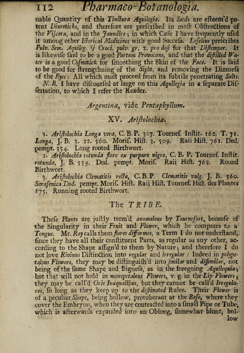 nable Quantity of this Tin ft ura Aquilegia. Its Seeds are efteem’d po¬ tent Diureticks, and therefore are preferibed in moft OBftrudions of the Vijcera, and in the Jaundice * in which Cafe I have frequently ufed it among other Icierical Medicines with good Succefs. Lefelius preferibes Pidv. iSem. Aquileg. 5j Croci. pulv. gr. x. pro doji for that Dijiemper. It is likewife faid to be a good Partnm Provocans, and that the dijlilled Wa¬ ter is a good Cofmetick for fmoothing the Skin of the Face. It is faid to be good for ftrengthning of the Sight, and removing the Dimnefs of the Eyes: All which muft proceed from its fubtile penetrating Salts. N. B. I have difeourfed at large on this Aquilegia in a feparate Dif¬ fer tation, to which I refer the Reader. Argentina, vide Pent aphy Hum. XV. Ariftolochia. 1. Arijlolochia Longa vera, C. B.P. 307. Tournef. Inftit. 162. T. 71. Longa, J. B. 3. 22. %6o. Morif. Hill. 3. <5:09. Raii Hift, 761. Dod. pempt. 354, Long rooted Birth wort. 2. Arijlolochia rotunda fore ex purpuro nigro, C. B. P. Tournef. Inftit. rotunda, J, B. 559. Dod. pempt. Morif. Raii Hift. 762. Round Birthwort. 3. Arijlolochia Clematitis re&a, C. B. P. Clematitis vulg. J. B. 560. Sarafenica Dod. pempt. Morif Hift. Raii Hift. Tournef, Hift. des Plantes I75. Running rooted Birthwort. ■ > j The TRIBE. Thefe Plants are juftly term’d anomalous by Tourneforty becaufe of the Singularity in their Fruit and Flowery which he compares to a Tongue. Mr. Ray calls themfiores diformes, a Term I do not underftand, fince they have all their conftituent Parts, as regular as any other, ac¬ cording to the Shape affign’d to them by Nature* and therefore I do not love Rivinus Diftindion into regular and irregular : Indeed in polype- talous Flowers, they may be diftinguiflfd into Jimilar and dijjimilary not being of the fame Shape and Bignefs, as in the foregoing Aquilequia * but that will not hold in monopetalous Flowers9 v. g. in the Lip Flowers * they may be call’d Oris In&quaUbus, but they cannot be call'd Irregula- res, fo long as they keep up to the dejlinated Rules. Their Flower is of a peculiar.Shape, being hollow, protuberant at the Bafey where they cover the Embryon, when they are contraded into a fmall Pipe or Tube, which is afterwards expanded into an Oblong, fomewhat blunt, hoi-