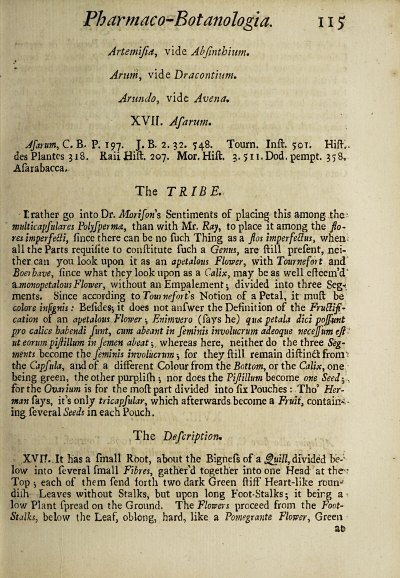 Artemifia, vide Abfmthiwn. « Arum, vide Dracontium. Arundoj vide Avena. XVIf. Afarum. Afar urn, C. B* P. 197. J. B. 2.32. 548. Toum. Ind. $01. Hid., des Plantes 318. Raii Hid. 207. Mor, Hill. 3. 511. Dod. pempt. 358. Alarabacca- The TRIBE. I: rather go into Dr. Morifons Sentiments of placing this among the? multicapfulares Polyfperma, than with Mr. R47, to place it among the /o- resimperfetti, lince there can be no fuch Thing as a /os imperfeflus, when.; all the Parts requifite to conftitute fuch a Genus, are Hill prefent, nei¬ ther can you look upon it as an apetalous Flower, with Tournefort and Roe; fince what they look upon as a Calix, may be as well edeeimT ^.monopetalous Flower, without an Empalement* divided into three Seg¬ ments. Since according to Tomneforth Notion of a Petal, it mud be colore infignis: Befides* it does not anfwer the Definition of the Frutliji* cation of an apetalous Flower •, Enimvero (fays he) qua petala did pojfmt pro calice babendi funt9 cum abeant in feminis involucrum adeoque necejf11m eft 1 iit eomm pijlillmn in Jemen abeat whereas here, neither do the three Seg¬ ments become the feminis involucrum *, for they dill remain diftin<dfrom? the Capfula, and of a different Colour from the Botto?n, or the Calix, one being green, the other purplifh * nor does the Fiji ilium become one Seed for the Ovarium is for the mod part divided into fix Pouches: Tho’ Her- man fays, it’s only tricapfular, which afterwards become a Fruit, contains ing feveral Seeds in each Pouch. The Defer iption. XVrf.Tthasa fmall Root, about the Bignefs of a guill, divided be¬ low into feveral fmall Fibres, gathered together into one Head at the ? Top ^ each of them fend forth two dark Green diff Heart-like roun- diih Leaves without Stalks, but upon long Foot-Stalks; it being a* low Plant fpread on the Ground. The Flowers proceed from the Foot- Stalks, below the Leaf, oblong, hard, like a Pomegrante Flower, Green at>