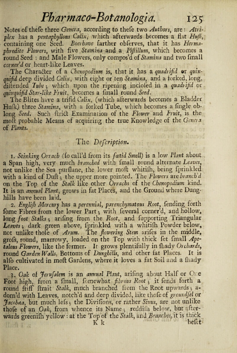 Notes of thefe three Genera, according to thefe two Authors, are: Atri- plex has a pevtapbyllous Calix, which afterwards becomes a fiat Hufi, containing one Seed. Boerhave farther obferves, that it has Herma¬ phrodite Flowers, with five Stamina and a Pifiilhm, which becomes a round Seed : and Male Flowers, only compos'd of Stamina and two final! corner d or heart-like Leaves. The Character of a Chenopodium is, that it has a quadrifid ®r quin- quifid deep divided Calix, with eight or ten Stamina, and a forked, long, diitended Tube•, which upon the ripening inclofed in a quadrifid or quin quifd Star-like Fruit, becomes a fmall round The Elites have a trifid Calix, (which afterwards becomes a Bladder Hufk) three Stamina, with a forked Tube, which becomes a fingle ob¬ long Seed. Such ftridt Examination of the Flower and Bruit, is the moll probable Means of acquiring the true Knowledge of the Genera of Plants. The Description. 1. Stinking Orrach (To call’d from its foetid Smell) is a low Plant about a Span high, very much branched with fmall round alternate Leaves, not unlike the Sea purflane, the lower moft whitifh, being fprinkled with a kind of Duft 5 the upper more pointed. The Flowers axe branch'd on the Top of the Stalk like other Orrachs of the Chenopodium kind. It is an annual Plant, grows in fat Places, and the Ground where Dung¬ hills have been laid. 2. EngliJI) Mercury has a perennial, parenchymatous Root, fending forth fome Fibres from the lower Part •, with feveral corner’d, and hollow, long foot Stalks 5 arifing from the Root, and fupporting Triangular Leaves * dark green above, fprinkled with a whitifh Powder below, not unlike thofe of Arum. The fowering Stem arifes in the middle, grofs, round, marrowy, loaded on the Top with thick fet fmall Ape- talous Flowers, like the former. It grows plentifully in fhady Orchards9 round Garden Walls, Bottoms of Dunghills, and other fat Places. It is alfo cultivated in moft Gardens, where it loves a fat Soil and a fhady Place. 3. Oak of Jerufalem is an annual Plant, arifing about Half or One Foot high, from a fmall, fomewhat fibrous Root • it fends forth a round ft iff ftrait Stalk, much branched from the Root up wards y a- dorn’d with Leaves, notch’d and deep divided, like thofe of grcundfel or Jacob&a, but much lefs $ the Divifions, or rather Sinus, are not unlike thofe of an Oak, from whence its Name * reddifii below, but after¬ wards greenifh yellow: at the Top of the Stalk, and Branches, it is thick 6 3 Kk J heftt