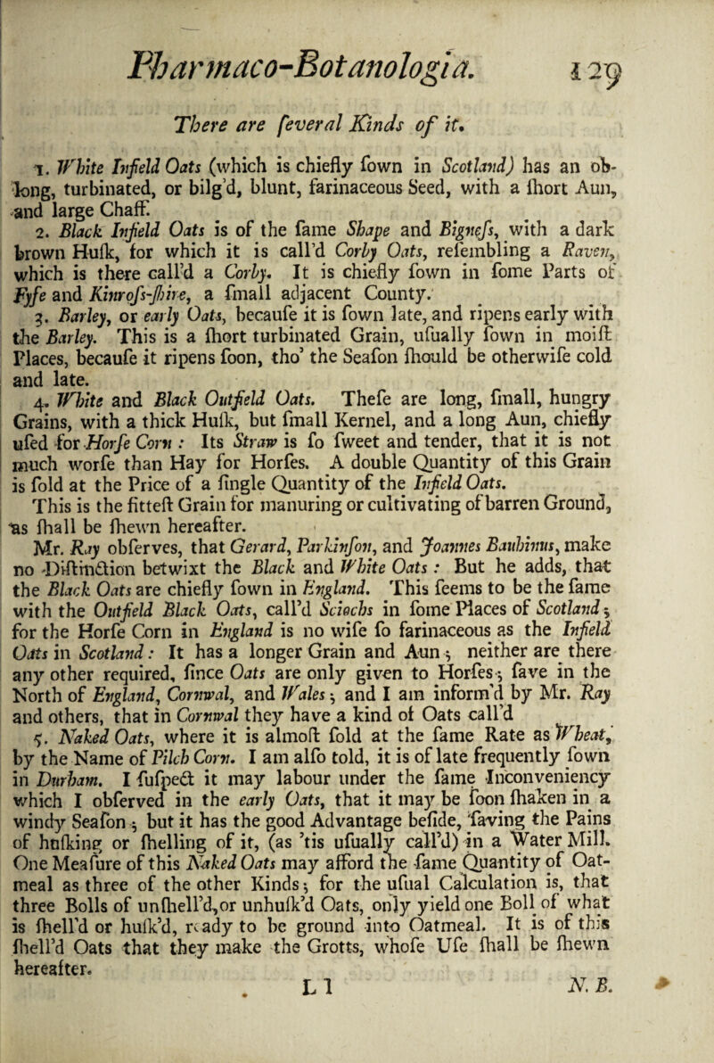 There are fever al Kinds of it.' 1. White bifield Oats (which is chiefly fown in Scotland) has an oh* long, turbinated, or bilg’d, blunt, farinaceous Seed, with a lhort Aun, and large Chaff. 2. Black bfield Oats is of the fame Shape and Bignefs, with a dark brown Hufk, for which it is call’d Corby Oats, refembling a Raven, which is there call’d a Corby. It is chiefly fown in fome Parts of Fyfe and Kinrofsfiire, a fmall adjacent County. 3. Barley, or early Oats, becaufe it is fown late, and ripens early with the Barley. This is a ihort turbinated Grain, ufually fown in moifl: Places, becaufe it ripens foon, tho’ the Seafon fhould be otherwife cold and late. 4. White and Black Outfield Oats. Thefe are long, fmall, hungry Grains, with a thick Hulk, but fmall Kernel, and a long Aun, chiefly ufed for Horfe Com : Its Straw is fo fweet and tender, that it is not much worfe than Hay for Horfes, A double Quantity of this Grain is fold at the Price of a Angle Quantity of the bfield Oats. This is the fitteft Grain for manuring or cultivating of barren Ground, ^s fhall be fhewn hereafter. Mr. Ray obferves, that Gerard, Parkinfon, and Joannes Bauhinus, make no 'Diftin&ion betwixt the Black and White Oats: But he adds, that the Black Oats are chiefly fown in England. This feems to be the fame with the Outfield Black Oats, call’d Sciochs in fome Places of Scotland $ for the Horfe Corn in England is no wife fo farinaceous as the bfield Oats in Scotland: It has a longer Grain and Aun $ neither are there any other required, fince Oats are only given to Horfes *, fave in the North of England, Cornwal, and Wales ^ and I am inform'd by Mr. Ray and others, that in Cornwal they have a kind of Oats call’d Naked Oats, where it is almoft fold at the fame Rate as Wheat, by the Name of Pilch Com. I am alfo told, it is of late frequently fown in Durham. I fufpeft it may labour under the fame Inconveniency which I obferved in the early Oats, that it may be foon fliaken in a windy Seafon 5 but it has the good Advantage beflde, Taring the Pains of hulking or (helling of it, (as ’tis ufually call’d) in a Water Milk One Meafure of this Naked Oats may afford the fame Quantity of Oat¬ meal as three of the other Kinds*, for the ufual Calculation is, that three Bolls of un (hell’d, or unhulk’d Oats, only yield one Boll of what is {hell'd or hulk’d, ready to be ground into Oatmeal. It is of tbs fhell’d Oats that they make the Grotts, whofe Ufe fhall be fhewn hereafter. LI N. B.