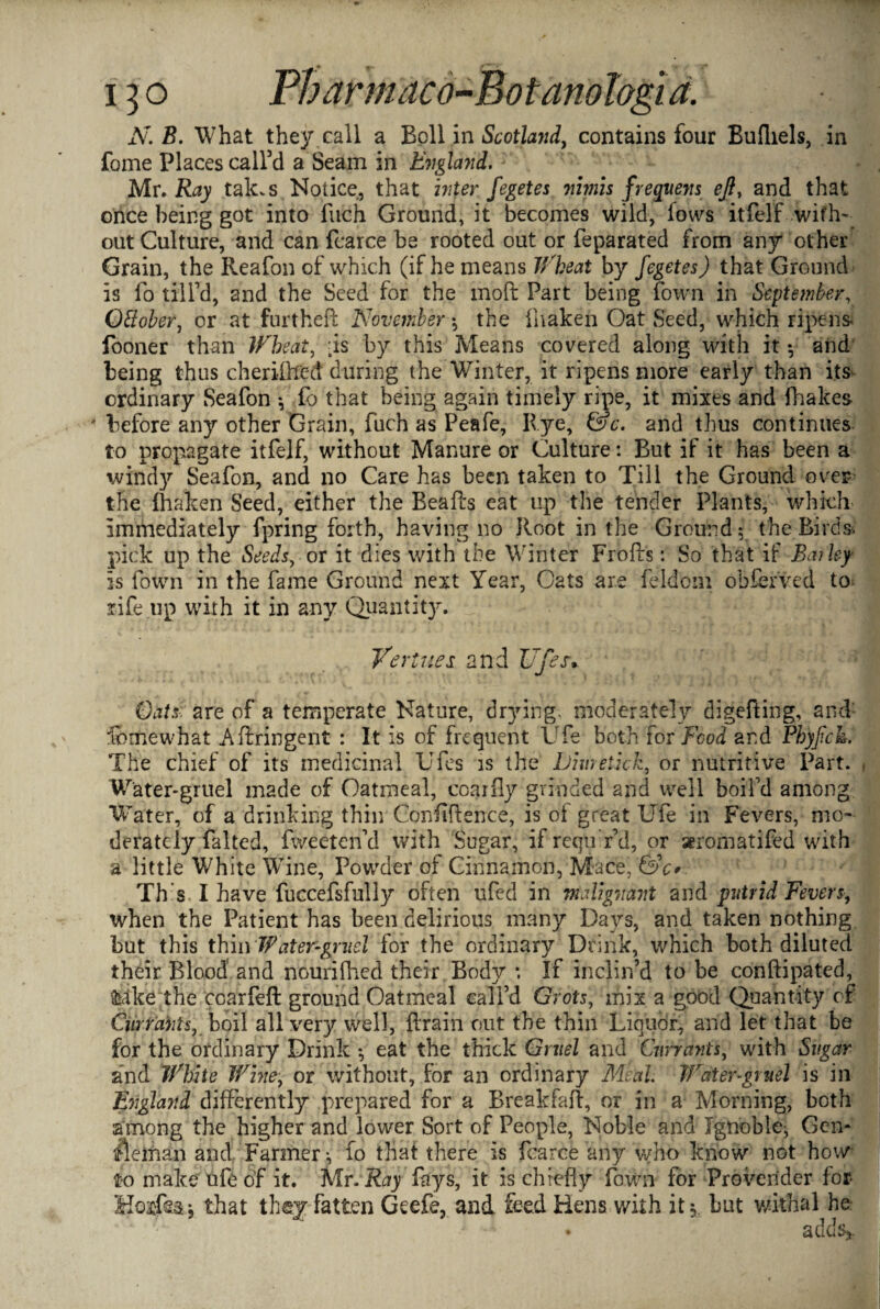 N. B. What they call a Bell in Scotland, contains four Bufliels, in fome Places call’d a Seam in England* My, Ray tak.s Notice, that inter fegetes nimis frequens eft, and that once being got into fitch Ground, it becomes wild, lows itfelf with¬ out Culture, and can fcarce be rooted out or feparated from any other Grain, the Reafon of which (if he means Wheat by fegetes) that Ground is fo till’d, and the Seed for the molt Part being fown in September, Ottober, or at furtheft November ; the fhaken Oat Seed, which ripens fooner than If beat, ;is by this Means covered along with it *, and being thus cherifh'ed during the Winter, it ripens more early than its ordinary Seafon * fo that being again timely ripe, it mixes and fhakes 4 before any other Grain, fiich as Peafe, Rye, &c. and thus continues to propagate itfelf, without Manure or Culture: But if it has been a windy Seafon, and no Care has been taken to Till the Ground over the fhaken Seed, either the Beads eat up the tender Plants, which immediately fpring forth, having no Root in the Ground; the Birds, pick up the Seeds, or it dies with the Winter Frofts: So that if Bailey is fown in the fame Ground next Year, Cats are feldcm obferved to rife up with it in any Quantity. Virtues and Ufes• Oats are of a temperate Nature, dr}dng. moderately digefting, and femewhat Aftringent : It is of frequent Ufe both tor Food and Phyftck. The chief of its medicinal Ufes is the Dimetkk, or nutritive Part. Water-gruel made of Oatmeal, coarfly grinded and well boil’d among Water, of a drinking thin Confidence, is of great Ufe in Fevers, mo¬ derately falted, fweeten’d with Sugar, if requYd, or aeromatifed with a little White Wine, Powder of Cinnamon, Mace, &c* Th s I have fuccefsfully often ufed in malignant and putrid Fevers, when the Patient has been delirious many Days, and taken nothing but this thin Water-gruel for the ordinary Drink, which both diluted their Blood' and nourifhed their Body *. If inclin’d to be conftipated, foikethe coarfeft ground Oatmeal call’d Grots, mix a good Quantity of Currants, boil all very well, drain out the thin Liquor, arid let that be for the ordinary Drink •, eat the thick Gruel and Currants, with Sugar and White Wine, or without, for an ordinary Meal Water-gruel is in England differently prepared for a Breakfaft, or in a Morning, both among the higher and lower Sort of People, Noble and Ignoble-, Gen- pieman and Farmer •, fo that there is fcarce any who know not how to make ufe of it. Mr. Ray fays, it is chiefly fown for Provender for Koi'fe j that they fatten Geefe, and feed Hens with it $ but withal he ^ A ft 4*