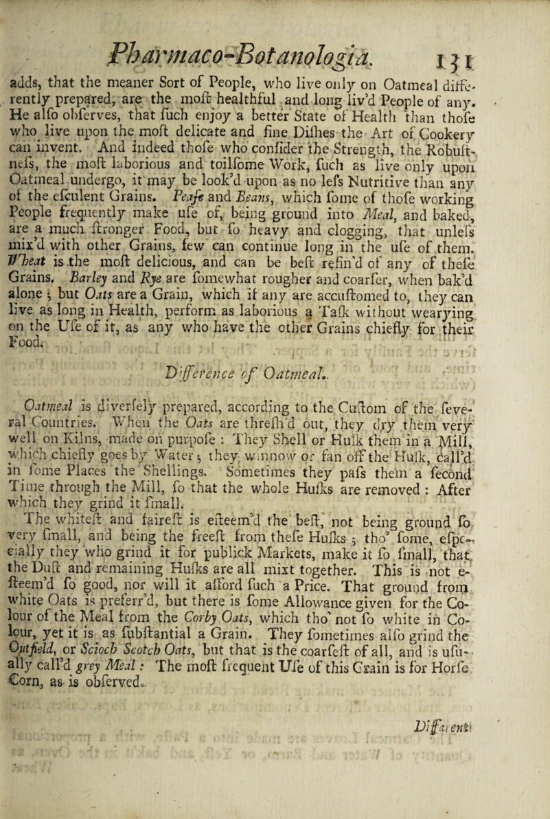 adds, that the meaner Sort of People, who live only on Oatmeal diffe¬ rently prepared, are the molt healthful and long liv’d People of any. He alfo obferves, that fuch enjoy a better State of Health than thofe who. live upon the mod delicate and fine Dilhes the Art of Cookery can invent And indeed thofe who confider the Strength, the Robuli- liefs, the moil laborious and toilfome Work, fuch as live only upon Oatmeal undergo, it may be look’d upon as no lefs Nutritive than any of the efculent Grains. Peafe and Beam, which fome of thofe working People frequently make ufe of, being ground into Meal, and baked, are a much ftronger Food, but fo heavy and clogging, that unlefs mix’d with other Grains, few can continue long in the ufe of them. Ifbeat is the mod delicious, and can be befr refin’d of any of thefe Grains. Barley and Rye are fomewhat rougher and coarfer, when bak’d alone •; but Oats are a Grain, which if any are accuftomed to, they can live as long in Health, perform as laborious a Talk without wearying on the Ufe of it, as any who have the other Grains chiefly for their Food. Difference of Oatmeal*. Oatmeal is diverfely prepared, according to the Cuftom of the feve- ral Countries. When the Oats are threflfd out, they dry them very well on Kilns', made on purpofe : Tliey Shell or Hulk them in a Mill, which chiefly goes by Water-, they winnow or fan off the Hulk, call’d, in fome Places the Shellings. Sometimes they pafs them a feconci rime through the Mill, 10 that the whole Hulks are removed : After which they grind it final}. 1 he white# and faireft is eileem’d the be#, not being ground fb very fmall, and being the free# from thefe Hulks $ tho’ fome, efpc— eially they who grind it for puplick Markets, make it fo fmall, that the Dutt and remaining Hulks are all mixt together. This is not e- fteem’d fo good, nor will it afford fuch a Price. That ground from white Oats is preferr’d, but there is fome Allowance given for the Co¬ lour of tne Meal from the Corby Oats, which tho’not fb white in Co- lour, yet it is as fubftantial a Grain. They fometiines alfo grind the Outfield, or Sciocb Scotch Oats, but that isthecoarfeft of all, and is ufu~ ally call’d grey Meal: The moft frequent Ufe of this Grain is for Horfe Corn, as is obfervedo Dijfzienii