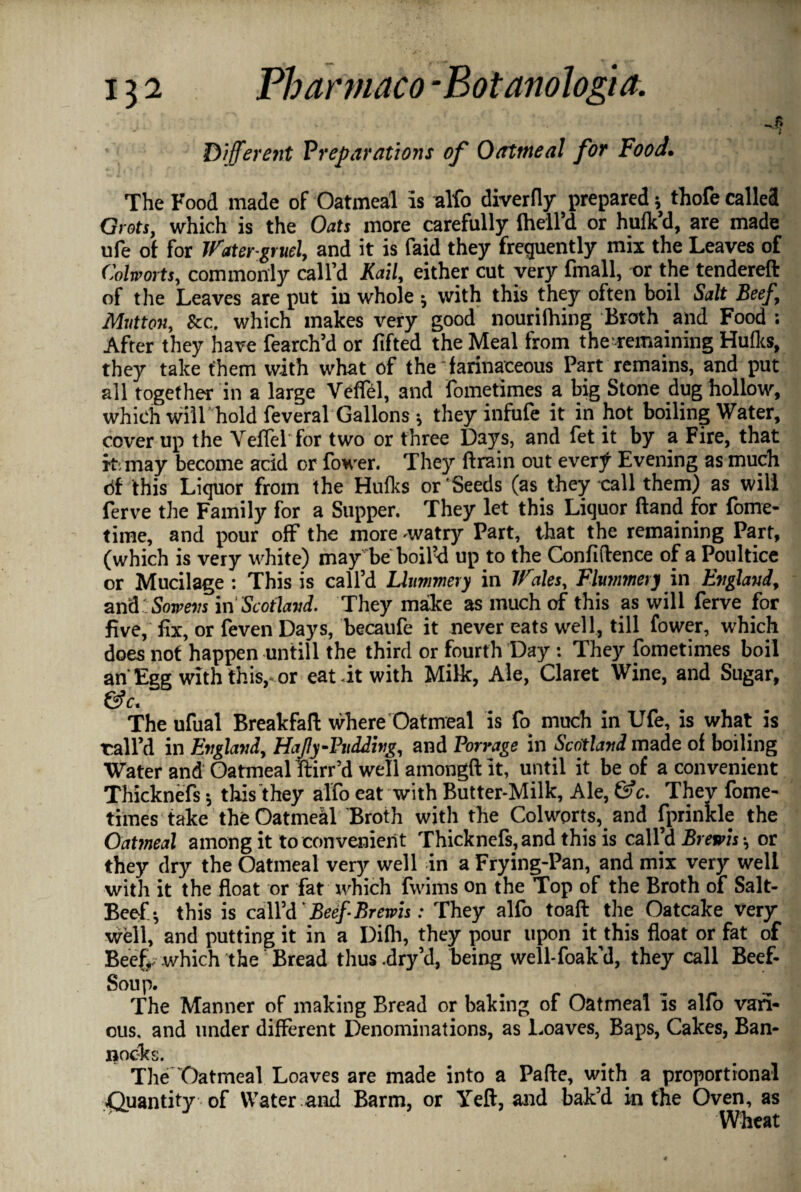 v • * - ' . T Different Preparations of Oatmeal for Food. The Food made of Oatmeal is alfo diverfly prepared 5 thofe called Grets, which is the Oats more carefully Ihell’d or hufk d, are made ufe of for Water-gruel, and it is faid they frequently mix the Leaves of Colworts, commonly call’d Kail, either cut very fmall, or the tendereft of the Leaves are put in whole * with this they often boil Salt Beef, Mutton, See. which makes very good nourilhing Broth and Food ; After they have fearch’d or lifted the Meal from the remaining Hulks, they take them with what of the farinaceous Part remains, and put all together in a large Veflel, and fometimes a big Stone dug hollow, which will hold feveral Gallons; they infufe it in hot boiling Water, cover up the Veflel for two or three Days, and fet it by a Fire, that it. may become acid or Power. They ftrain out every Evening as much ttf this Liquor from the Hulks or Seeds (as they call them) as will ferve the Family for a Supper. They let this Liquor Hand for fome- time, and pour off the more -watry Part, that the remaining Part, (which is very white) may be boil’d up to the Confidence of a Poultice or Mucilage : This is call’d Llummery in Wales, Flummery in England, and' Sorrevs in Scotland. They make as much of this as will ferve for five, fix, or feven Days, becaufe it never eats well, till fower, which does not happen untill the third or fourth Day: They fometimes boil an' Egg with this, or eat -it with Milk, Ale, Claret Wine, and Sugar, &c. The ufual Breakfaft where Oatmeal is fo much in Ufe, is what is vail’d in England, HaJIy-Pudding, and Porrage in Scotland made of boiling Water and Oatmeal ftirr’d well amongfi it, until it be of a convenient ThickneTs* this they alfo eat with Butter-Milk, Ale, &c. They fome¬ times take the Oatmeal Broth with the Colworts, and fprinkle the Oatmeal among it to convenient Thicknefs,and this is call’d Brew is or they dry the Oatmeal very well in a Frying-Pan, and mix very well with it the float or fat xvhich fwims on the Top of the Broth of Salt- Beef* this is call’d' Beef-Brems: They alfo toad the Oatcake very well, and putting it in a Dilh, they pour upon it this float or fat of Beef,. which the Bread thus.dry’d, being well-foak’d, they call Beef- Soup. The Manner of making Bread or baking of Oatmeal is alfo vari¬ ous. and under different Denominations, as 1.oaves, Baps, Cakes, Ban¬ nocks. The Oatmeal Loaves are made into a Pafle, with a proportional Quantity of Water and Barm, or Yefl, and bak’d in the Oven, as Wheat