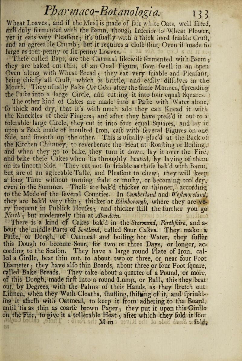 Wheat Loaves * and if the Meal is made of fair white Oats, well lifted, anti .duly fermented with the Barm, though Inferior to Wheat Flower, yet it eats very Pleafanf; it’s ufually with a thick hard friable Crull, and an agreeable Crumb 3 but it requires a clofe lhut. Oven if made fo large as four-penny or fix penny Loaves. Thefe called Baps, are the Oatmeal likewife fermented with Barm ; they are baked out thin, of an Oval Figure, foon fwell in an open Oven along with Wheat Bread; they eat very friable and Pleafanf, being chiefly ail Cruft, which is brittle, and eafily diffolvcs in the Mouth. They ufually Bake Oat Cakes after the fame Manner, fpreading the Pafte into a large Circle, and cutting it into four equal Squares. The other kind of Cakes are made into a Pafte with Water alone, fo thick and dry, that it’s with much ado they can Knead it with the Knuckles of their Fingers; and after they have prefs’d it out to a tolerable large Circle, they cut it into four equal Squares, and lay it upon a Back made of moulted Iron, caft with feveral Figures on one Side, and fmooth on the other. This is ufually plac’d at the Back of the Kitchen Chimney, to reverberate the Heat at Roafting or Boiling;, and when they go to bake, they turn it down, lay it over the Fire, and bake thefe Cakes when ’tis throughly heated, by laying of them on its fmooth Side. They eat not fo friable as thofe bak'd with Barm, but are of an agreeable Tafte, and Pleafant to chew; they will keep a long Time without turning ftale or mufty, or becoming too dry, even in the Summer. Thefe are bak’d thicker or thinner, according to the Mode of the feveral Counties. In Cumberland and 9reflmorelanL they are bak’d very thin ; thicker at Edijiborougb, where they are ve¬ ry frequent in Publick Houfes; and thicker ftill the further you go North ; but moderately thin at Aberdeen. There is a kind of Cakes bak’d in the Stormovd, PerthJInre, and a- bout the middle Parts of Scotland, called Sour Cakes. They make a Pafte, or Dough, of Oatmeal and boiling hot Water, they fuffer this Dough to become Sour, for two or three Days, or longer, ac¬ cording to the Seafon. They have a large round Plate of Iron, cal¬ led a Girdle, beat thin out, to about two or three, or near four Foot Diameter; they have alfo thin Boards, about three or four Foot fquare, called Bake Breads. They take about a quarter of a Pound, or more, of this Dough, made firft into a round Lump, or Ball; this they beat out, by Degrees, with the Palms of their Hands, as they ftretch out Linnen, when they Wafti Cloaths, ftnifling, fhifling of it, and fprinkl- ing it afrefli with Oatmeal, to keep it from adhering to the Board, until ’tis as thin as coarfe brown Paper; they put it upon this Girdle on the Fire, to give it a tollerable He-at; after which they fold it four