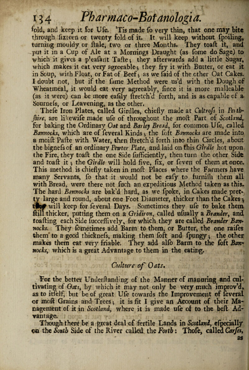 - 0 ♦ * ^ . .. , w < % jt . «. #V -A • / • '. .Jw 154 Fharmaco-Botanologi a. fold, and keep it for Ufe. ’Tis made fo very thin, that one may bite through fixteen or twenty fold of it. It will keep without fpoiling, turning mouldy or ftale, two or three Months. They toaft it, and put it in a Cup of Ale at a Mornings Draught (as fome do Sage) to which it gives a p’eafant Tafte* they afterwards add a little Sugar, which makes it eat very agreeable-, they fry it with Butter, or eat it in Soup, with Float, or Fat of Beef* as we faid of the ether Oat Cakes. I doubt not, but if the fame Method were us’d with the Dough of Wheatmeal, it would eat very agreeably, fince it is more malleable (as it were) can be more eafily ft retch’d forth, and is as capable of a- Sournefs, or Leavening, as the other. Thefe Iron Plates, called Girdles, chiefly made at Cultrofs in Feith- fine, are likewife made ufe of throughout the moft Part of Scotland, for baking the Ordinary Oat and Barley Bread, for common Ufe, called Bannocks, which are of feveral Kinds * the foft Bannocks are made into, a moift Pafte with Water, then ftretch’d forth into thin Circles, about the bignefs of an ordinary Pewter Plate, and laid on this Girdle hot upon the Fire, they toaft the one Side fufliciently, then turn the other Side and toaft it *, the Girdle will hold five, fix, or feven of them at once. This method is chiefly taken in moft Places where the Farmers have many Servants, fo that it would not be eafy to furnilli them all with Bread, were there not fuch an expeditious Method taken as this. The hard Bannocks are bak’d hard, as we fpoke, in Cakes made pret- tv large and round, about one Foot Diameter, thicker than the Cakes fP9# will keep for feveral Days, Sometimes they ufe to bake them ftill thicker, putting them on a Gridiron, called ufually a Brander, and toafting each Side fucceflively, for which they are called Brander Ban¬ nocks. They fometimes add Barm to them, or Butter, the one raifes them' to a good thicknefs, making them foft and fpungy * the other makes them eat very friable. They add alfo Barm to the foft Bam nocks, which is a great Advantage to them in the eating. Culture of Oats• ^ For the better Undemanding of the Manner of manuring and cul¬ tivating of Oats, by which it may not only be very much improv’d, as to itfelf, but be of great Ufe towards the Improvement of feveral or moft Grains and Trees* it is fit I give an Account of their Ma¬ nagement of it in Scotland, where it is made ufe of to the beft Ad¬ vantage. - Though there be a great deal of fertile Lands in Scotland, efpecially on the South Side of the River called the Forth: Thofe, called Garfes, as