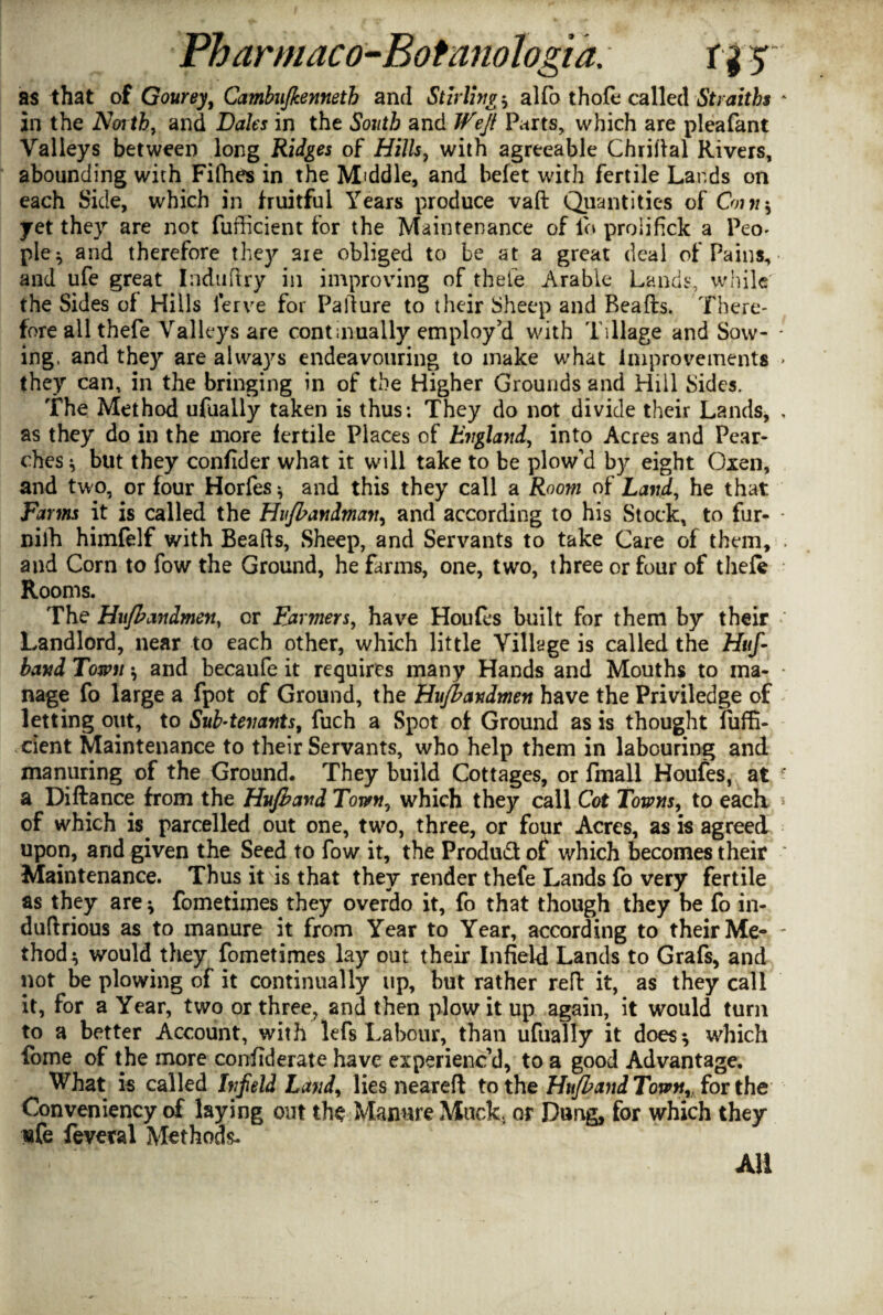 as that of Gourey, Cambujkennetb and Stirling? alfo thofe called Stvaiths in the North, and Dales in the South and Weft Parts, which are pleafant Valleys between long Ridges of Hills, with agreeable Chriftal Rivers, abounding with Fifhes in the Middle, and befet with fertile Lards on each Side, which in fruitful Years produce vaft Quantities of Cmn\ yet they are not fufficient for the Maintenance of lo proiifick a Peo- ple^ and therefore they aie obliged to be at a great deal of Pains, and ufe great Induftry in improving of thefe Arable Lands, while the Sides of Hills ferve for Pa dure to their Sheep and Beads. There¬ fore all thefe Valleys are continually employ’d with Tillage and Sow¬ ing, and they are always endeavouring to make what improvements they can, in the bringing in of the Higher Grounds and Hill Sides. The Method ufaally taken is thus: They do not divide their Lands, as they do in the more fertile Places of England, into Acres and Pear- ches * but they confider what it will take to be plow’d by eight Oxen, and two, or four Horfes ^ and this they call a Room of Land, he that Farm it is called the Hujbandman, and according to his Stock, to fur- nilh himfelf with Beads, Sheep, and Servants to take Care of them, and Corn to fow the Ground, he farms, one, two, three or four of theft Rooms. The Hujhandmen, or Farmers, have Houfes built for them by their Landlord, near to each other, which little Village is called the Huf- band Town * and becaufe it requires many Hands and Mouths to ma¬ nage fo large a fpot of Ground, the Hujbandmen have the Priviledge of letting out, to Sub-tenants, fuch a Spot of Ground as is thought liiffi- cient Maintenance to their Servants, who help them in labouring and manuring of the Ground. They build Cottages, or fmall Houfes, at a Dift.ance from the Hujband Town, which they call Cot Towns, to each of which is. parcelled out one, two, three, or four Acres, as is agreed upon, and given the Seed to fow it, the Product of which becomes their Maintenance. Thus it is that they render thefe Lands fo very fertile as they are * fometimes they overdo it, fo that though they be fo in- dudrious as to manure it from Year to Year, according to their Me¬ thod * would they fometimes lay out their Infield Lands to Grafs, and not be plowing of it continually up, but rather red it, as they call it, for a Year, two or three, and then plow it up again, it would turn to a better Account, with lefs Labour, than ufually it does* which fome of the more confiderate have experienc’d, to a good Advantage. What is called Infield Land, lies neared to the Hujband Town,, for the Conveniency of laying out the Manure Muck, or Dung, for which they «fe fevml Methods- AH