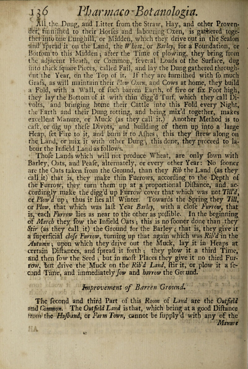 r • i •• • - •* All the Dung, and Litter from the Straw, Hay, and other Proven¬ der, fumifhed to their Horfes and labouring Oxen, is gathered toge¬ ther into one Dunghill, or Midden, which they drive out in the Sealbn and 'fpread it on the Land, the Wheat, or Barley, for a Foundation, or Bottom to this Midden * after the Time of plowing, they bring from the adjacent Heath, or Common, feveral Loads of the Surface, dug into thick lquare Pieces, called Fail, and lay the Dung gathered through¬ out the Year, on the Top of it. If they are furnilhed with fo much Grafs, as will maintain their Plow Oxen, and Cows at home, they build a Fold, with a Wall, of fuch barren Earth, of five or fix Foot high, they lay the Bottom of it with thin digged Turf, which they call Di¬ volts, and bringing home their Cattle into this Fold every Night, the Earth and their Dung rotting, and being mix’d together, makes excellent Manure, or Muck (as they call it.) Another Method is to caft, or dig up thefe Divots, and building of them up into a large Heap, fet Fire to it, and burn it to Allies $ this they ftrew along on the Land, or mix it with other Dung j this done, they proceed to la¬ bour the Infield Land as follows. Thofe Lands which will not produce Wheat, are only Down with Barley, Oats, and Peafe, alternately, or every other Year: No fooner are the Oats taken from the Ground, than they Rib the Land (as they call it) that is, they make thin Furrows, according to the Depth of the Furrow, they turn them up at a proportional Diftance, and ac¬ cordingly make thedigg’d up Furrow cover that which was not Till'd, or Plow'd up$ thus it lies all Winter. Towards the Spring they Pill, or Plow, that which was laft Year Barley, with a dole Furrow, that is,'each Furrow lies as near to the other as poifible. In the beginning of March they fow the Infield Oats 3 this is no fooner done than they Stir (as they call it) the Ground for the Barley 3 that is, they give it a fuperficial clofe Furrow, turning up that again which was Rib'd in the Autumn 3 upon which they drive out the Muck, lay it in Heaps at certain Diftarrces, and fpread it forth 3 they plow it a third Time, and then fow the Seed 3 but in moft Places they give it no third Fur¬ row, but drive the Muck on the Rib'd Land, ftir it, or plow it a fe- cond Time, and immediately fow and harrow the Grcnnd. Improvement of Barren Ground« The fecond and third Part of this Room of Land are the Outfield and Common. The Outfield Land is that, which being at a good Diftance ^rom the Hufband, or Farm Towny cannot be fupply’d with any of the Manure