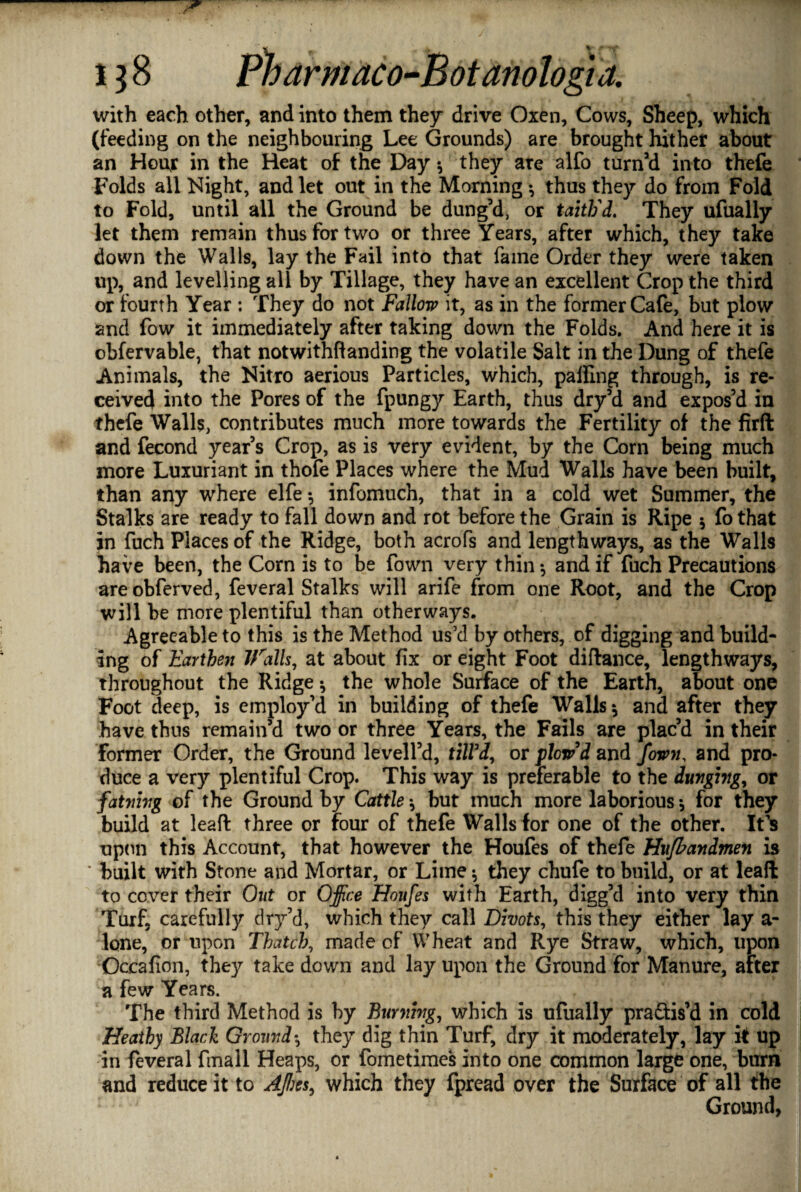 J 138 Pharmaco-Botanologia. with each other, and into them they drive Oxen, Cows, Sheep, which (feeding on the neighbouring Lee Grounds) are brought hither about an Hour in the Heat of the Day *, they are alfo turn’d into thefe Folds all Night, and let out in the Morning •, thus they do from Fold to Fold, until all the Ground be dung’d, or taith'd. They ufually let them remain thus for two or three Years, after which, they take down the Walls, lay the Fail into that fame Order they were taken up, and levelling all by Tillage, they have an excellent Crop the third or fourth Year : They do not Fallow it, as in the former Cafe, but plow and fow it immediately after taking down the Folds. And here it is obfervable, that notwithfianding the volatile Salt in the Dung of thefe Animals, the Nitro aerious Particles, which, palling through, is re¬ ceived into the Pores of the fpungy Earth, thus dry’d and expos’d in thefe Walls, contributes much more towards the Fertility of the firft and fecond year’s Crop, as is very evident, by the Corn being much more Luxuriant in thofe Places where the Mud Walls have been built, than any where elfe infomuch, that in a cold wet Summer, the Stalks are ready to fall down and rot before the Grain is Ripe * fo that in fuch Places of the Ridge, both acrofs and lengthways, as the Walls have been, the Corn is to be fown very thin * and if fuch Precautions areobferved, feveral Stalks will arife from one Root, and the Crop will be more plentiful than otherways. Agreeable to this is the Method us’d by others, of digging and build¬ ing of Earthen IFalls, at about fix or eight Foot diftance, lengthways, throughout the Ridge •, the whole Surface of the Earth, about one Foot deep, is employ’d in building of thefe Walls * and after they have thus remain’d two or three Years, the Fails are plac’d in their former Order, the Ground leveil’d, till'd, or plow'd and fown, and pro¬ duce a very plentiful Crop. This way is preferable to the dunging, or fatnivg of the Ground by Cattle \ but much more laborious * for they build at lead three or four of thefe Walls for one of the other. It’s upon this Account, that however the Houfes of thefe Hufbandmen is ' built with Stone and Mortar, or Lime •, they chufe to build, or at leaft to cover their Out or Office Houfes with Earth, digg’d into very thin Turf, carefully dry’d, which they call Divots, this they either lay a- lone, or upon Thatch, made of Wheat and Rye Straw, which, upon Occafion, they take down and lay upon the Ground for Manure, after a few Years. The third Method is by Burning, which is ufually pra&is’d in cold Heathy Black Ground•, they dig thin Turf, dry it moderately, lay it up in feveral finall Heaps, or fometimes into one common large one, burn and reduce it to Affies, which they fpread over the Surface of all the Ground,
