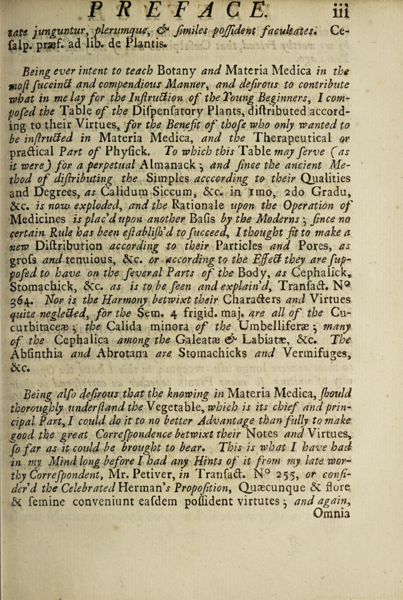 $ate junguntur, plerumque\ & fmiles pojjident facilitates. Ce- jjalp. pr«f. ad lib. de Plantis. Being ever intent to teach Botany and Materia Medica in the $10ft fuceinSt and compendious Manner, and defirous to contribute what in me lay for the InflruEtion of the Young Beginners, I com- pofed the Table of the Difpenfatory Plants, diftributed accord¬ ing to their Virtues, for the Benefit of thofe who only wanted to be inftru&ed in Materia Medica, and the Therapeutical qv practical Bart of Phyfick. To which this Table may ferve (as it were) for a perpetual Almanack \ and fince the ancient Me¬ thod of difiributing the Simples acccording to their Qualities and Degrees, as Calidum Siccum, Sec. in irno, 2do Gradu, Sec. is now exploded, and the Rationale upon the Operation of Medicines is plac'd upon another Bafis by the Modems \ fince no certain Ride has been efiablijh'd to fucceed, I thought fit to make a new Diftribution according to their Particles and Pores, as grofs zW tenuious, Sec. or according to the Effeffthey are fup- pofed to have on the feveral Barts of the Body, as Cephalick, Stomachick, Sec. as is to be feen and explain d> Tranfad. NQ 364. Nor is the Harmony betwixt their Charaders and Virtues quite negleffed, for the Sem. 4 frigid, maj. are all of the Cu- curbitaceag ^ the Calida minora of the Umbelliferse } many of the Gephalica among the Galeatag & Labia de. Sec. The Abfinthia and Abrotana are Stomachicks and Vermifuges, Sec. Being alfo defirous that the knowing in Materia Medica, fijould thoroughly underftand ^Vegetable, which is its chief and prin¬ cipal Bart, I could do it to no better Advantage than fully to make (rood the great Correfpondence betwixt their Notes and Virtues, fo far as it could be brought to bear. This is what I have had in my Mind long before I had any Hints of it from my late wor¬ thy Correfpondent, Mr. Petiver, in Tran fad. N° 255, or confi¬ de fd the Celebrated Herman’s Bropofition, Quascunque Se Acre Se femine conveniunt eafdem poflident virtutes; and again, Omnia