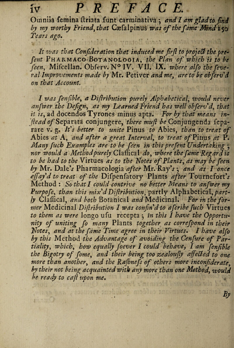 Omniia femina ftriata funt carrninativa •, and I am glad to find by my worthy Friend,that Casfalpinus was of the fame Mind 150 Tears ago. O ^ yrt ,, • It was that Confideration that induced me firfl to projett the pre- fent Pharmaco-Botanologia, the Plan of which is to be feen, Mifcellan. Obferv.N° IV. VII. IX. where alfo the feve- ral Improvements made by Mr. Petiver and me, are to be obferv d on that Account. I was fenfible, a Diftribution purely Alphabetical, would never anfxver the Defigni as my Learned Friend has well obferv* d, that it is, ad doccndos Tyrones minus apta. For by that means in- j,lead ^/Separata conjungere, there mufi be Conjungenda fepa- rare v. g. It's better to unite Pinus to Abies, than to treat of Abies at A, and after a great Interval, to treat of Films at P. Many fuch Examples are to be feen in this prefent Undertaking * nor would a Method purely Claflical do, where the fame Regard is to be had to the Virtues as to the Notes of Plants, as may be feen by Mr. Dale\r Pharmacologia after Mr. RayV and as I once effayd to treat of the Difpenfatory Plants after TourneforPj Method : So that I could contrive no better Means to anfwer my Purpofe, than this mix'd Diftribution, partly Alphabetical,part¬ ly Claflical, and both Botanical and Medicinal. For in the for¬ mer Medicinal Di/lribution I was confin'd to afcribe fuch Virtues to them as were longo ufu recepta } in this I have the Opportu¬ nity °f uniting fo many Plants together as correfpond in their Notes, and at the fame Time agree in their Virtues. I have alfo by this Method the Advantage of avoiding the Cenfure of Par¬ tiality, which, how equally foever I could behave7 I am fenfible the Bigotry of fome, and their being too zealoufy affetfed to one more than another, and the Rajhnefs of others more inconjiderate, by their not being acquainted with any more than one Method\ would he ready to cafi upon me. *