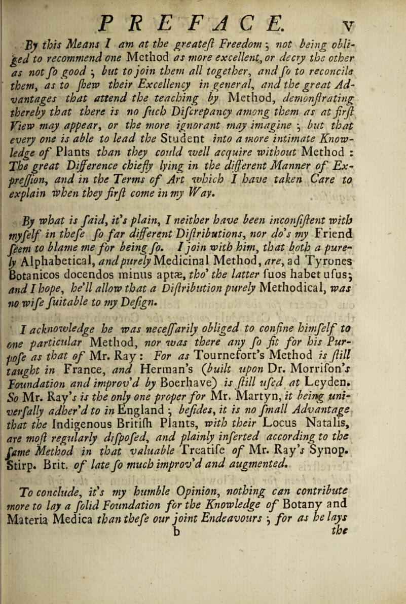 By this Means I am at the great eft Freedom *5 not being obli¬ ged to recommend one Method as more excellent,, or decry the other as not fo good } but to join them all together, and fo to reconcile them, as to flew their Excellency in general, and the great Ad¬ vantages that attend the teaching by Method, demon ft rating thereby that there is no fitch Dificrepancy among them as at fir ft View may appear, or the more ignorant may imagine ^ but that every one is able to lead the Student into a more intimate Know¬ ledge of Plants than they could well acquire without Method : The great Difference chiefly lying in the different Manner of Ex- preftioiiy and in the Terms of Art which I have taken Care to explain when they fir ft come in my Way. By what is faid, ids plain, I neither have been inconfftent with myfelf in thefe fo far different Diftributions, nor do's my Friend feem to blame me for being fo. I join with him, that both a pure¬ ly Alphabetical, and purely Medicinal Method, are, ad Tyrones Botanicos docendos minus aptas, tho' the latter fuos habet ufusj and I hope, he'll allow that a Diftribution purely Methodical, was no wife fuitable to my Defign. I acknowledge he was neceffarily obliged to confine himfelf to one particular Method, nor was there any fo fit for his Pur- pofe as that of Mr. Ray : For as Tournefort’s Method is JIM taught in France, and Herman’s (built upon Dr. MorrifonV Foundation and improv'd by Boerhave) is fill ufed at Leyden. So Mr. Ray's is the only one proper for Mr. Marty n, it being uni~ verfally adher'd to in England *, befides, it is no fmall Advantage that the Indigenous Britifh Plants, with their Locus Natalis, ate moft regularly difpofed, and plainly inferted according to the fame Method in that valuable Treatife of Mr. Ray\r Synop. Stirp. Brit, of late fo much improvd and augmented. To conclude, it's my humble Opinion, nothing can contribute more to lay a folid Foundation for the Knowledge of Botany and Materia Medica than thefe our joint E?ideavours *, for as belays b the