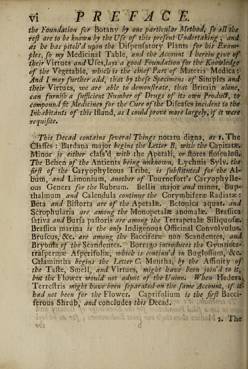 the Foundation for Botany by one particular Method, fo at! the ref are to be known by the life of this prefent Undertaking and as he has pitch'd upon the Difpenfatory Plants for his Exam* ples^fo ^Medicinal Table, and the Acc&unt 1 herein give of their Virtues and \J fas Jays a good Foundation for the Knowledge of the Vegetable, which is the chief Part of Materia Medica: And I may further add, that by thefe Specimens of Simples and their Virtues, we are able to demonfrate, that Britain alone, can furnijh a fnjfcient Number of Drugs of its own Product, to compound jit Medicine* for the Cure of the Difeafes incident to the Inhabitants of this Bland, as 1 could prove more largely, if it were requifte• This Decad contains feveral Things notatu digna, as i.The Claflfes : Bardana major begins the Letter B, with the Capitate. Minor is either clafs’d with the Apetali, or flores flofculofi.* The Behen of the Antients being miknown, Lychnis Sylv. the frf of the Caryophyleous Tribe, is fubflituted for the Al¬ bum, and Limonium, another of Tournefort^ Caryophylle- ous Genera for the Rubrum. Beilis major and minor, Bup- thalmum and Calendula continue the Corymbifera Radiatae: Beta and Biftorta are of the Apetalas. Betonica aquat. and Scrophularia are among the Monopetalas aiiomalae. Braflica fativa andhuxfa paftoris are a?nong the Tetrapetahe Siliquofae. Braflica marina is the only Indigenous Officinal Convolvulus. Brufcus, 5cc. are among the Baccife'ras non Scandentes, and Bryonia/?/' the Scandentes. Borrago introduces the Gymrtote-* trafpermae Afperlfoliae, which is continu'd in Bugloflum, &c* Calamintha begins the Letter C. Mentha, by the Affinity of the Tafte, Smell, and Virtues, might have been join'd to it> but the Flower would not admit of the Union. When Hedera* Terreftris might have been feparaied ort the fame Account, if it< had not been for the Flower. Caprifolium is the firft Bacci- ferous Shrub, and concludes this Decad. - f • . ' i. 4. The
