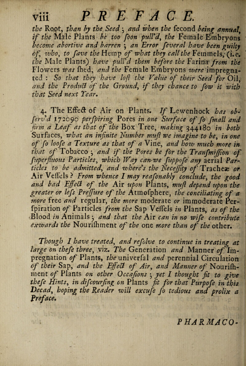 the Root, than by the Seed , and when the fecond being annual' if the Male Plants be too foon pull'd, the Female Embryons become abortive and barren ; an Error feveral have been guilty of who, to fave theHtm^ of what they call the Femmels; (i.e. the Male Plants) have pull'd them before the Farina* from the Flowers was Ihed, and the Female Embryons were impregna¬ ted : So that they have loft the Value of their Seed for Oil, and the ProduB of the Ground, if they chance to fow it with that Seed next Tear. * • - , * 4. The Effeft of Air on Plants. If Lewenhock has ob- ferv d 172090 perfpiring Pores in one Surface of fo fmall and firm a Leaf as that of the Box Tree, making 344180 in both Surfaces, what an infinite Number mufi we imagine to be, in one of fo loofe a Texture as that of a Vine, and how much more in that of Tobacco and if the Pores be for the TranfmiJJion of fitperfluous Particles, which Way can-we fuppofe any aerial Par¬ ticles to be admitted, and where's the NeceJJhy of Trachese or Air Veffels? From whence I may reafonably conclude, the good and bad EffeB of the Air upon Plants, 7?iuft depend upon the greater or lefs Prejfure of the Atmofphere, the conciliating of a ?nore free and regular, the more moderate or immoderate Per- fpiration of Particles from the Sap Veffels in Plants, as of the :Blood in Animals , and that the Air can in no wife contribute exwards the Nourifliment of the one more than of the other. Though I have treated, and refolve to continue in treating at large on thefe three, viz. The Generation and Manner of Im¬ pregnation 0/Plants, the univerfal and perennial Circulation of their Sap, and the EffeB of Air, and Manner of Nourifti- ment of Plants on other Occafions • yet I thought fit to give thefe Hints, in difcourfing on Plants fit for that'Purpofe in this Decad, hoping the Reader will excufe fo tedious and prolix a Preface, PHARMACO-