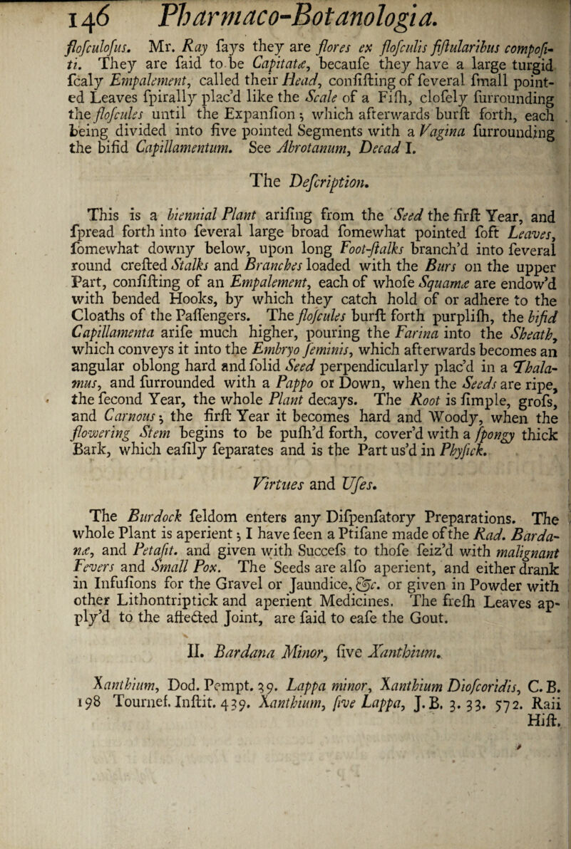 flofculofus. Mr. Ray fays they are flores ex flofculis fiflularibus compofi- ti. They are faid to.be Capitate, becaufe they have a large turgid fcaly Empalement, called their Head, confifting of feveral fmall point¬ ed Leaves fpirally plac’d like the Scale of a Fifh, clofely furrounding the flofcules until the Expanfion ^ which afterwards burft forth, each being divided into five pointed Segments with a Vagina furrounding the bifid Capillamentum. See Abrotanum, Decad I. The Defcription. This is a biennial Plant arifing from the Seed the firft Year, and fpread forth into feveral large broad fomewhat pointed foft Leaves, fomewhat downy below, upon long Foot-ftalks branch’d into feveral round crefted Stalks and Branches loaded with the Burs on the upper Part, confifting of an Empalement, each of whofe Squamee are endow’d with bended Hooks, by which they catch hold of or adhere to the Cloaths of the Paffengers. The flojcules burft forth purplifh, the bifid Capillamenta arife much higher, pouring the Farina into the Sheath, which conveys it into the Embryo feminism which afterwards becomes an angular oblong hard andfolid Seed perpendicularly plac’d in a thala¬ mus , and furrounded with a Pappo or Down, when the Seeds are ripe, the fecond Year, the whole Plant decays. The Root is fimple, grofs, and Carnous *, the firft Year it becomes hard and Woody, when the flowering Stem begins to be pufh’d forth, cover’d with a fpongy thick Bark, which eafily feparates and is the Part us’d in Phyfick. ■ -» _ v 1 Virtues and Ufes. The Burdock feldom enters any Difpenfatory Preparations. The whole Plant is aperient $ I have feen a Ptifane made of the Rad. Barda- n<e, and Petafit. and given with Succefs to thofe feiz’d with malignant Fevers and Small Pox. The Seeds are alfo aperient, and either drank in Infufions for the Gravel or Jaundice, f§c. or given in Powder with other Lithontriptick and aperient Medicines. The frefh Leaves ap¬ ply’d to the afte&ed Joint, are faid to eafe the Gout. II. Bardana Minor, five Xanthium. Xanthium, Dod. Pempt. 39. Lappa minor, Xanthium Diofcoridis, C.B. 198 Tournef, Inftit. 439. Xanthium, five Lappa, J. B. 3.99. 572. Raii Hift.