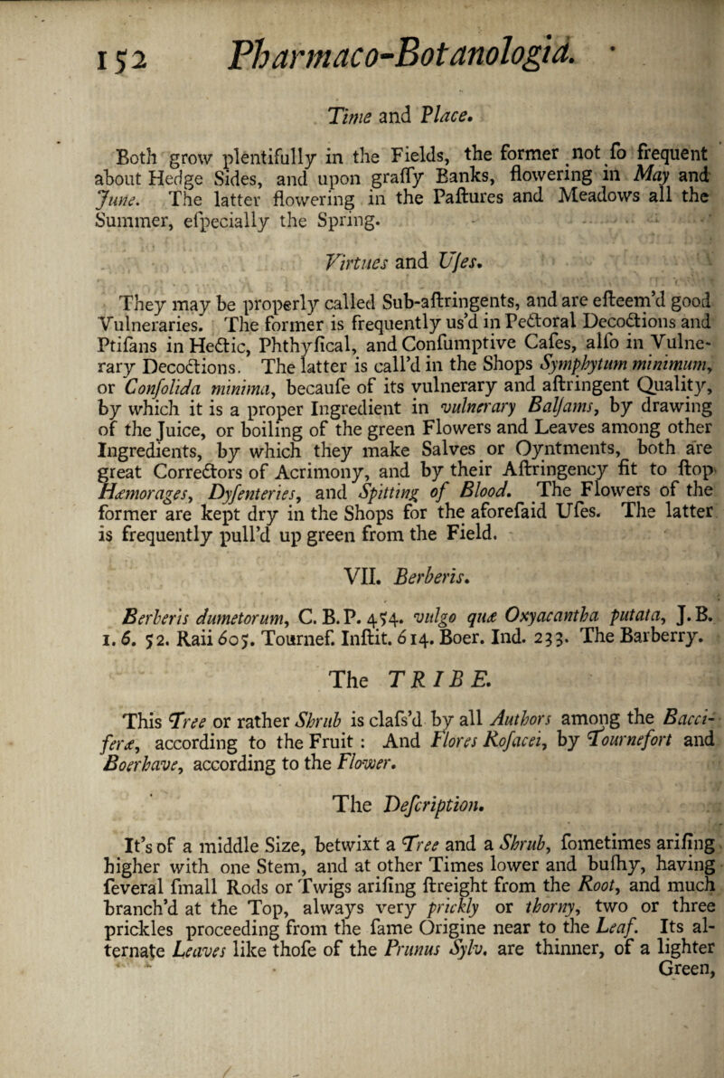 Xi///£ and Place. Both grow plentifully in the Fields, the former not fo frequent about Hedge Sides, and upon grafly Banks, flowering in May and Tune, The latter flowering in the Failures and Meadows all the Summer, efpecially the Spring. Virtues and Ufes. They may be properly called Sub-aftringents, and are efteem’d good Vulneraries. The former is frequently us’d in PeCtoral Decoctions and Ptilans in HeCtic, Phthyfical, and Confumptive Cafes, alfo in Vulne¬ rary DecoCtions. The latter is call’d in the Shops Symphytum minimum, or Confolida minima, becaufe of its vulnerary and aftringent Quality, by which it is a proper Ingredient in vulnerary Baljams, by drawing of the Juice, or boiling of the green Flowers and Leaves among other Ingredients, by which they make Salves or Oyntments, both are great Correctors of Acrimony, and by their Aftringency fit to ftop- Hamorages, Dyfenterics, and Spitting of Blood. The Flowers of the former are kept dry in the Shops for the aforefaid Ufes. The latter is frequently pull’d up green from the Field. VII. Berberis. Herberts dumetorum, C. B.P. 4?4* vulgo qua Oxyacantha putata, J. B. i. 6. 52. Raii 60$. Tournef. Inftit. 614. Boer. Ind. 233. The Barberry. The TRIBE. This Tree or rather Shrub is clafs’d by all Authors among the Bacct- fera, according to the Fruit : And Flores Rofacei, by Tournefort and Boerhave, according to the Flower. The Defcription. It’s of a middle Size, betwixt a Tree and a Shrub, fometimes arifing higher with one Stem, and at other Times lower and bufhy, having feveral fmall Rods or Twigs arifing ftreight from the Root, and much branch’d at the Top, always very prickly or thorny, two or three prickles proceeding from the fame Origine near to the Leaf Its al¬ ternate Leaves like thofe of the Primus Sylv. are thinner, of a lighter Green,