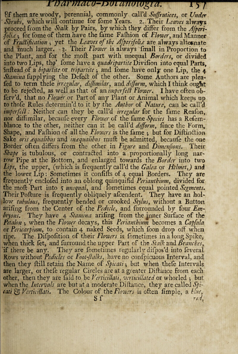 8f them are woody, perennial, commonly call’d Suffrutices, or Under I' Shrub's, which will continue for fome Years. 2. Their Leaves always proceed from the Stalk by Pairs, by which they differ from the Afperi- police \ for fome of them have the fame Fafliion of Flower, and Manner of Fructification * yet the Leaves of the Afperifolu are always alternate and much larger. 3. Their Flower is always fmall in Proportion to the Plant, and for the raoft part with unequal Borders, or divided into two Lips, thp’ fome have a quadripartite Divifion into equal Parts, inftead of a bipartite or tripartite j and fome have only one Lip, the 4 Stamina fupplying the Defeat of the other. Some Authors are plea- fed to term thefe irregular, difftmilar, and dijform, which I think ougfit to be rejected, as well as that of an imperfeft Flower. I have often ob~ ferv’d, that no Flower or Part of any Plant or Animal which keeps up to thofe Rules determin’d to it by the Author of Nature, can be call’d imp erf eel: Neither can they be call’d irregular for the fame Reafon, nor diifimilar, becaufe every Flower of the fame Species has a Refem- blance to the other, neither can it be call’d dijform, fince the Form* Shape, and Fafliion of all the Flowers is the fame * but for Diftin&ior* Sake oris cequalibus and ineequalibus muft be admitted, becaufe the one Border often differs from the other in Figure and Dimenfions. Their Shape is tubulous, or contracted into a proportionally long nar¬ row Pipe at the Bottom, and enlarged towards the Border into two Lips, the upper, (which is frequently call’d the Galea or Htlmet,) and the lower Lip: Sometimes it confifts of 4 equal Borders. They are frequently enclofed into an oblong quinquifid Perianthium, divided for the moft Part into $ unequal, and fometimes equal pointed Segments. Their Pofture is frequently obliquely afcendent. They have an hol¬ low tubulous, frequently bended or crooked Stylus, without a Button ariflng from the Center of the Pedicle, and furrounded by four Em- bryons. They have 4 Stamina ariflng from the inner Surface of the Petalon *, when the Flower deca}rs, this Perianthium becomes a Capfula or Pericarpium, to contain 4 naked Seeds, which foon drop off when ripe. The Difpofltion of their Flowers is fometimes in a long Spike, when thick fet, and furround the upper Part of the Stalk and Branches5 if there be any. They are fometimes regularly difpos’d into feveral Rows without Pedicles or Foot-Jialks, have no confpicuous Interval, and then they ftill retain the Name of Spicati * but when thefe Intervals are larger, or thefe regular Circles are at a greater Difiance from each other, then they are faid to be VerticiHati, verticillated or vvhorled ^ but when the Intervals are but at a moderate Di fiance, they are called Spi¬ cati Qj Verticillatu The Colour of the Flowers is often fimpie, a blue, S f red.