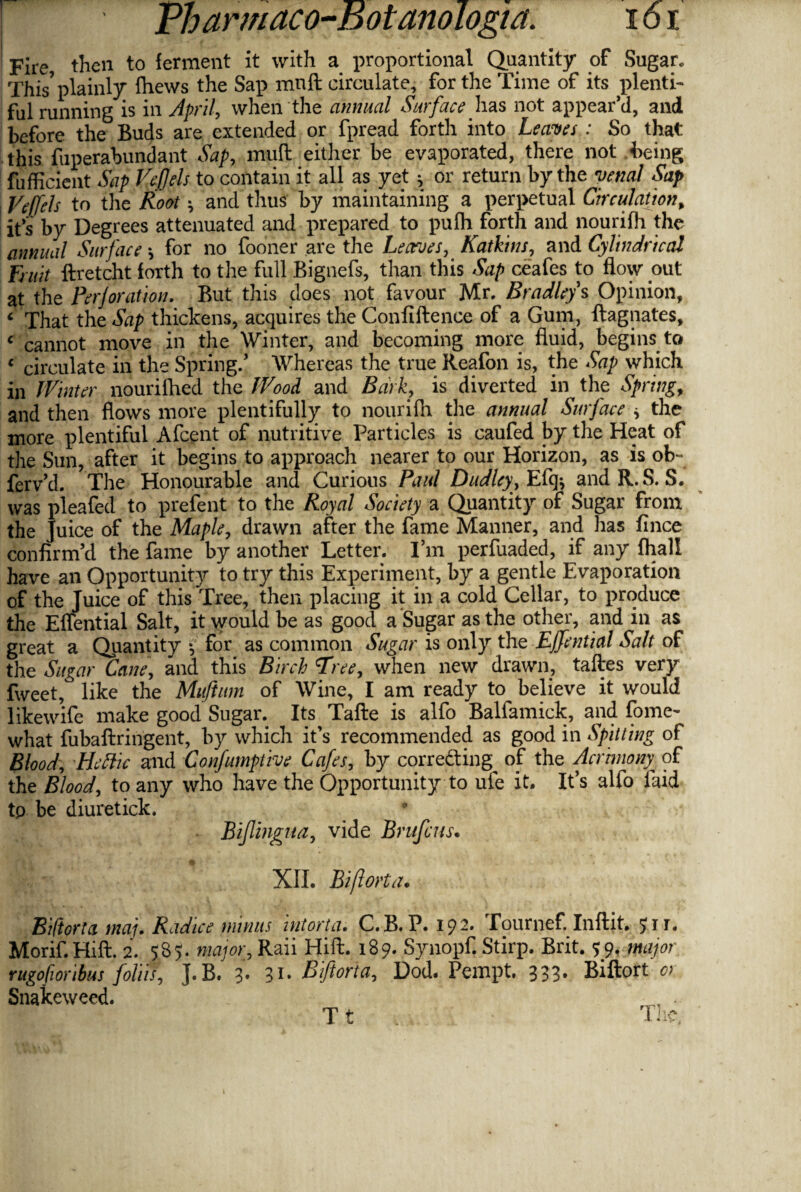 Fire, then to ferment it with a proportional Quantity of Sugar. This*plainly {hews the Sap mnft circulate, for the Time of its plenti¬ ful running is in April, when the annual Surface has not appear’d, and before the Buds are extended or fpread forth into Leaves : So that this fuperaWndant Sap, mud either be evaporated, there not being fufficient Sap Veftels to contain it all as yet * or return by the venal Sap Vejfels to the Root \ and thus by maintaining a perpetual Circulation, it’s by Degrees attenuated and prepared to pufh forth and nourifh the annual Surface \ for no fooner are the Leaves, Katkins, and Cylindrical Fruit ftretcht forth to the full Bignefs, than this Sap ceafes to flow out at the Perforation. But this does not favour Mr. Bradleys Opinion, c That the Sap thickens, acquires the Confluence of a Gum, ftagnates, c cannot move in the Winter, and becoming more fluid, begins to « circulate in the Spring/ Whereas the true Reafon is, the Sap which in Winter nourifhed the Wood and Bark, is diverted in the Spring, and then flows more plentifully to nourifh the annual Surface * the more plentiful Afcent of nutritive Particles is caufed by the Heat of the Sun, after it begins to approach nearer to our Horizon, as is ob~ ferv’d. The Honourable and Curious Paul Dudley, Efq* and R. S. S. was pleafed to prefent to the Royal Society a Quantity of Sugar from the Juice of the Maple, drawn after the fame Manner, and has fince confirm’d the fame by another Letter. I’m perfuaded, if any fhall have an Opportunity to try this Experiment, by a gentle Evaporation of the Juice of this Tree, then placing it in a cold Cellar, to produce the Elfential Salt, it would be as good a Sugar as the other, and in as great a Quantity •, for as common Sugar is only the Ejfential Salt of the Sugar Cane, and this Birch 'Free, when new drawn, taftes very fweet, like the Muftum of Wine, I am ready to believe it would likewife make good Sugar. Its Tafte is alfo Balfamick, and fome- what fubaftringent, by which it’s recommended as good in Spitting of Blood, Heftic and Confumptive Cafes, by corretting^ of the Acrimony of the Blood, to any who have the Opportunity to ufe it. It’s alfo laid tp be diuretick. Biflingua, vide Brufcus. XII. Biftorta. Biftorta maj. Radice minus intort a. C.B.P. 192. Tournef. Inftit. ?ir. Morif.Hift. 2. $35. major, Raii Hift. 189. Synopf. Stirp. Brit. 59. major rugofioribus folds, J. B. 3* 31* Biftorta, Dod. Pempt, 333. Biftort or Snakeweed. , • T t The, i