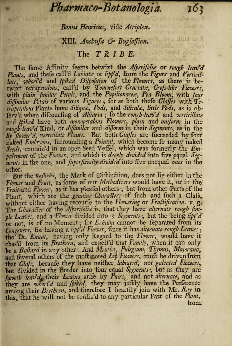 Bonus Henricus, vide Atriplex. XIII. Anehufa & Bugloffunu. The TRIBE, The fame Affinity feems betwixt the Afperifolice or rough leav'd Plants, and thefe call’d Labiate or lipp'd, from the Figure and Verticil- late, whorld and fpiked Difpofition of the Flowers, as there is be¬ twixt tetrapetalous, call’d by Tour mfort Cruciate,, Crofs-like Flowers, with plain fimilar Petals, and the Papilionaceee, Pea Bloom, with four dijfmilar Petals of various Figures * for as both thefe Clajfes with Te¬ trapetalous Plants have Siliquee, Pods, and Siliculd, little Pods, as is ob- ferv’d when difcourfing of Alliaria fo the rough-leav'd and verticillate and Jpiked have both monopetalous Flowers, plain and uniform in the rough leav'd Kind, or dijfimilar and dijform in their Segments, as in the lip flower'd, vertieiiate Plants. But both Clajfes are fucceeded by four naked Embryons, furrounding a Pointal, which become fo many naked Seeds, contain’d in an open Seed Veffel, which was formerly the Em- palement of the Flower, and which is deeply, divided into five equal Seg¬ ments in the one, and fuperfieiaUy divided into five unequal ones in the other. But the Ke/Tse/% the Mark of Diftinftion, does not lie either in the Flower and Fruit, as fame of our Methodizers would have it, or in the Fruit and Flower, as it has pleafed others * but from other Parts of the Plant, which are the genuine Characters of fuch and fuch a Clafs, without either having recourfe to the Flowering or Fructification, v. g. The Character of the Afperifolie is, that they have alternate rough fim- pie Leaves, and a Flower divided into 5 Segments 5 but the being lipp'd or not, is of no Moment * for Echium cannot be feparated from its Congeners, for having a lipp'd Flower, fince it has alternate rough Leaves y tho’ Dr. Knaut, having only Regard to the Flower, would have it chas’d from its Brethren, and expell’d that Family, when it can only be a Baftard in any other: And Mentha, Pulegium, Thymus, Major ana, and feveral others of the moftmoted Lip Flowers, muft be driven from that Clafs, becaufe they have neither labiated, nor galeated Flowers, but divided in the Border into four equal Segments $ but as they are fmooth leavd# their Leaves ari'fe by Pairs, and not alternate, and as they are whorl'd and jpiked, they may juftly have ^the Preference among their Brethren, and therefore I heartily join with Mr. Ray in this, that he will not be confin’d to any particular Part of the Plant, from