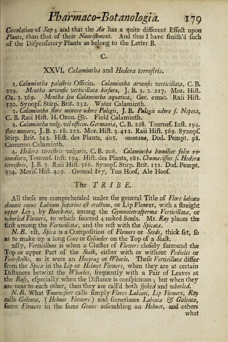 Circulation of Sap $ and that the Air has a quite different Effect upon Plants, than that of their Nourishment. And thus I have finilh’d fuch of the Difpenfatory Plants as belong to the Letter B. C. XXVI. Calamintha and Hedera terrejlris. 1. Calamintha paluftris Officin. Calamintha arvenfis verticillata, C. B. 229. Mentha arvenfis vcrticillata hirfuta, J. B. 3. 2. 217. Mor. Hift. Ox. 3. 369. Mentha Jeu Calamintha aquatica, Ger. emac. Raii Hift. 530. Synopf. Stirp. Brit. 232. Water Calaminth. 2. Calamintha flore minore odore Pulegii, J. B. Pulegii odore fi Nepeta9 C. B. Raii Hift. H. Oxon. Field Calaminth. 3. Calamintha vulg. velofficin* Germanic, C. B. 228. Tournef. Inft. 194. flore mujore, J. B. 3. 18. 223. Mor. Hift. 3.412. Raii Hift. 569. Synopf Stirp. Brit. 243. Hift. des Plants, 40^. montana, Dod. Pempt. 98. Common Calaminth. 4. Pledera terrejlris vulgaris, C. B. 206. Calamintha humilior folio ro- tundiore, Tournef. Inft. 194. Hift. des Plants, 181. Chameeciffus f. Hedera terrejlris, J. B. 3. Raii Hift. 566. Synopf. Stirp. Brit. 131. Dod. Pempt, 394. Morif. Hift. 409. Ground Ivy, Tun Hoof, Ale Hoof. The TRIBE. All thefe are comprehended under the general Title of Flore lahiato donati cujus Labium fnperius eft ere Hum, or Lip Flower, with a ftreight upper Lip ^ by Boerhcrve, among the Gynmotetrafpernu Vertidilutee, or whorled Flowers, to which fucceed 4 naked Seeds. Mr. Ray places the firft among the Verticillatee, and the reft with the Spicatee. N. B. ift, Spica is a Compofition of Flowers or Seeds, thick fet, fb as to make up a long Cone or Cylinder on the Top of a Stalk. 2dly, Verticillum is when a Clufter of Flowers clofely furround the Top or upper Part of the Stalk, either with or without Pedicles or Footstalks, as it were an Hooping or Whorle. Thefe Verticillatee differ from the Spicee in the Lip or Helmet Flowers, when they are at certain Diftances betwixt the Whorles, frequently with a Pair of Leaves at the Bafe, efpecially when the Diftance is confpicuous •, but when they are near to each other, then they are call’d both fpiked and whorled. N.B. What Tournefort calls {imply Flores Lahiati, Lip Flowers, Atfy calls Galeatee, ( Helmet Flowers ) and fometimes Labiatee Qj Galeatee^ fome Flowers in the fame Gb?#/ refembling an Helmet, and others what