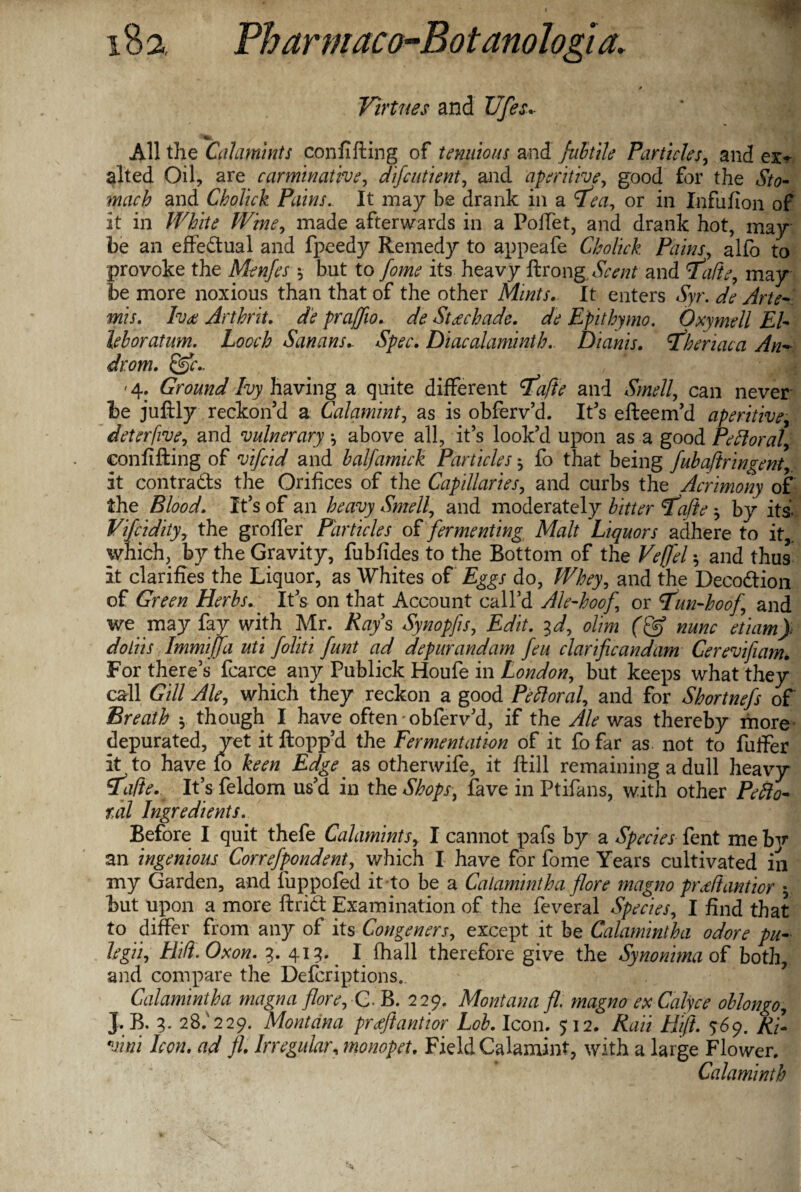 * Virtues and TJfes All the Calamints con lifting of t miaous and fubtile Particles, and ex¬ alted Oil, are carminative, difeutient, and aperitive, good for the &<?- and Cholick Pains. It may be drank in a 9^1, or in Infufion of it in /F&fa made afterwards in a Poffet, and drank hot, may be an effectual and fpeedy Remedy to appeafe Cholick Pains, alfo to provoke the Menfes *, but to fome its heavy ftrong Scent and <Vafte7 may be more noxious than that of the other Mints. It enters Syr. de Arte¬ mis. Ivee Arthrit. de praffio. de Steechade. de Epithymo. Oxymell El- leboratum. hooch Sanans.. Spec. Diacalaminth. Dianis. \Theriaca An- dr.om. &c.. 4: Ground Ivy having a quite different ifqjte and Smell, can never be juftly reckon’d a Calamint, as is obferv’d. It’s efteem’d aperitive, deter five, and vulnerary •, above all, it’s look’d upon as a good Pe ft oral, confifting of vifeid and balfamick Particles ^ fo that being fubaftringent, it contracts the Orifices of the Capillaries, and curbs the Acrimony of the Blood. It’s of an heavy Smell, and moderately bitter ajie y by its, Vifcidityy the groffer Particles of fermenting Malt Liquors adhere to it,, which, by the Gravity, fubfides to the Bottom of the Veffel y and thus it clarifies the Liquor, as Whites of Eggs do, Whey, and the Decodtion of Green Herbs. It’s on that Account call’d Ale-hoof or 7un-hoof and we may fay with Mr. Rays Synopfs, Edit, ^d, ohm nunc etiam} doliis Immiffa uti foliti funt ad depur and am feu clarificandam Cerevifiam. For there’s fcarce any Publick Houfe in London, but keeps what they call Gill Ale, which they reckon a good Peftoral, and for Shortnefs of' Breath y though I have often • obferv’d, if the Ale was thereby more depurated, yet it flopp’d the Fermentation of it fo far as not to fuffer It to have fo keen Edge as otherwife, it ftill remaining a dull heavy ifade. It’s feldom us’d in the Shops, fave in Ptifans, with other Pefto¬ ral Ingredients. Before I quit thefe Calamints y I cannot pafs by a Species fent me b]r an ingenious Cor ref pondent7 which I have for fome Years cultivated in my Garden, and luppofed it to be a Calamint ha fore magno prediantior $ but upon a more ftrid Examination of the feveral Species, I find that to differ from any of its Congeners, except it be Calamintha odore pu- hgii, Hid. Ox on. 3. 413. ^ I fhall therefore give the Synonima of both, and compare the Defcriptions. Calamintha magna flore. C. B. 229. Montana fl. magno exCalyce oblongo, J. B. 3- 28.'229. Montana prtfftantior Lob. Icon. 512. Rail Eft. 569. Rjl vim Icon, ad fl. Irregular, monopet. Field Calamint, with a large Flower. Calaminth