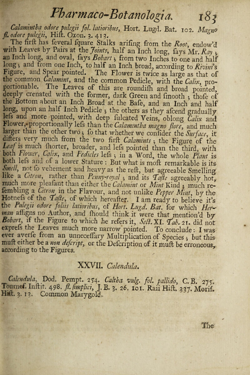 Calamtntba odore pulegii fol. latioribus, Hort. Lugrl. Bat. 102. Mamo fl. odore pulegii, Hilt. Oxon. 3. 412. '3 The firft has leveral ftjuare Stalks anfing from the Rooty endow’d with Leaves by Pairs at the Joints, half an Inch long, fays Mr. Ray h an Inch long, and oval, fays Bobart $ from two Inches to one and half long; and from one Inch, to half an Inch broad, according to Rivints Figure, and Spear pointed. The Flower is twice as large as that of the common Ltcilcimmt, and the common Pedicle, with the Calix, pro-3 portionable. The Leaves of this are roundifh and broad pointed, deeply crenated with the former, dark Green and fmooth 5 thofe of the Bottom about an Inch Broad at the Bafe, and an Inch and half long, upon an half Inch Pedicle y the others as they afcend gradually lefs and more pointed, with deep fulcated Veins, oblong Calix and Flower,•proportionally lefs than the Calamintha unagno flore, and much larger than the other two fo that whether we confider the Surface, it differs very much from the two firft Calamints h the Figure of the Leaf is much fhorter, broader, and lefs pointed than the third, with both Flowet, Calix, and Fedicles lefs ^ in a Word, the whole Plant is both lefs and of a lower Stature : But what is moft remarkable is its Snell, not fo vehement and heavy as the reft, but agreeable Smelling like a Citron, rather than Penny-royal and its ‘Tafte agreeably hot, much more pleafant than either the Calamint or Mint Kind 5 much re- fembling a Citron in the Flavour, and not unlike Pepper Mint, by the Hotnefs of the Tafte, of which hereafter. I am ready to believe it’s the Pitlegn odore joins latioribus, of Hort. Lugd. Bat. for which Her¬ man alfigns no Author, and Ihould think it were that mention’d by Bobart if the Figure to which he refers it. Sect. XI. Pah. 2T. did not exprefs the Leaves much more narrow pointed. To conclude; I was ever averfe from an unneceflary Multiplication of Species; but this muft either be a non defcript, or the Defcription of it mull be erroneous,, according to the Figures. I XXVII, Calendula. * / Calendula, Dod. Pempt. 254. Caltba vulg. fol. pallido, C. B. 275, Tournef. Inftit. 498. fl.fimflici, J. B. 3. 26, 101. Raii Hift. 337. Morif. Htft. 3.13. Common Marygold,