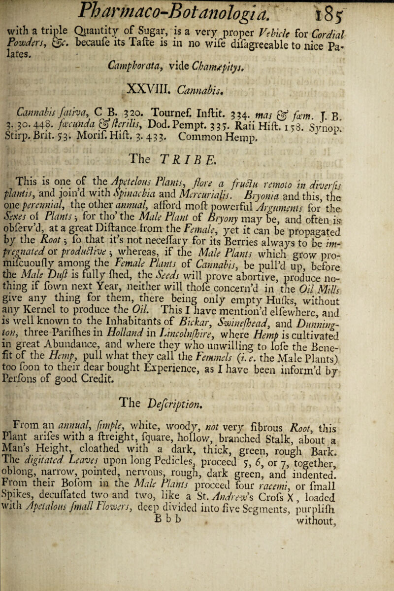 with a triple Quantity of Sugar, is a very proper Vehicle for Cordial Powders, becaufe its Tafte is in no wife difagreeable to nice Pa¬ lates, Camphrata, vide Cbam*pityi, XXVIII. Cannabis, Cannabis fativa, C B. 3 20. Tournef, Inftit. 3 34. mas & firm T B 3. 30.448. fa cun da & (lenlis, Dod.Pempt. 3 37- Raii Hift. 138. Stood’ Stirp. Brit. 53. Morif. Hift. 3.433. Common Hemp. ' J 1 The TRIBE. This is one of the Apetelous Plants, flare a fruflu remoio in diver,fis plant is, and join’d with Spinacha and Mcrcurialis. Bryonia and this, the onq perennial, the other annual, afford moft powerful Arguments for the Sexes of Plants ; for tho’ the Male Plant of Bryony may be, and often is obferv’d, at a great Difiance from the Female, yet it can be propagated by the Root j lo that it s not neceiTary for its Berries always to be im¬ pregnated or productive ; whereas, if the Male Plants which grow pro- mifcuoufly among the Female Plants of Cannabis, be pull’d up, before the Male Duft is fully fhed, the Seeds will prove abortive, produce no¬ thing if fown next Year, neither will thofe concern’d in the Oil Mills give any thing for them, there being only empty Hufks, without any Kernel to produce the Oil. This I have mention’d elfewhere, and is well known to the Inhabitants of Bickar, Swine/bead, and Ditnnin*- ton, three Parifhes in Holland in Lincolnjhire, where Hemp is cultivated in great Abundance, and where they who unwilling to lofe the Bene¬ fit of the Hemp, pull what they call the Femmels (i. e. the Male Plants) too foon to their dear bought Experience, as I have been inform’d by Perfons of good Credit. 1 The Defcripjtion. From an annual, f tuple, white, woody, not very fibrous Root, this Plant anfes with a ftreight, fquare, hollow, branched Stalk, about a Man’s Height, cloathed with a dark, thick, green, rough Bark. The digitated Leaves upon long Pedicles, proceed 3, 6, or 7, together, oblong, narrow, pointed, nervous, rough, dark green’ and’ indented! From their Bofom 111 the Male Plants proceed four racemi, or fmall Spikes, decuffated two and two, like a St. Andrew's Crofs X, loaded with Apetalous fmall Flowers, deep divided into five Segments, purplifh R h b without.