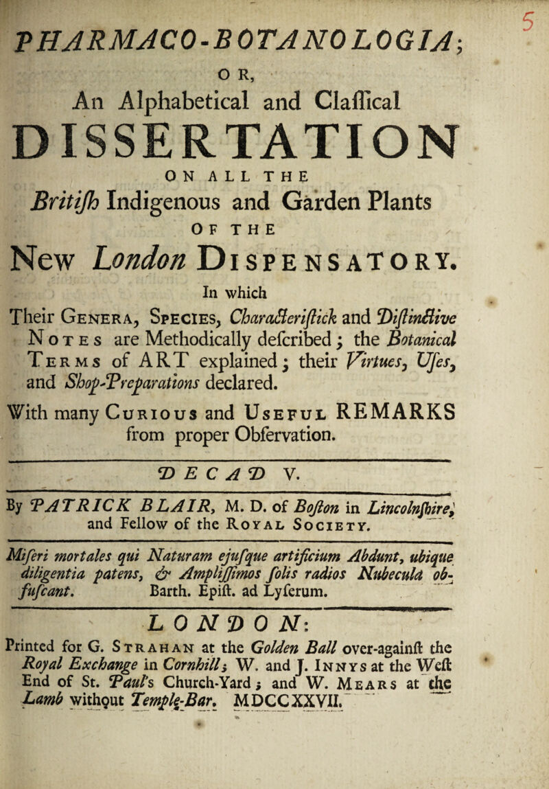 OR, Aii Alphabetical and Clafllcal DISSERTATION ON ALL THE Britijh Indigenous and Garden Plants O F T H E New London Dispensatory, - i «■ In which Their Genera, Species, CharaMerijlick and ‘DijtinBive No t e s are Methodically defcribed ; the Botanical Terms of ART explained $ their Virtues, Ufes} and SbopSPreparations declared. With many Curious and Useful REMARKS from proper Obfervation. — <D E C AT> V By ’PA TRICK B LAIR, M. D. of Bojlon in Lincolnshire, and Fellow of the Royal Society. Miferi mortales qui Naturam ejufque artificium Abdunt, ubique diligentia patens, & Ampliffimos folis radios Nubecula ob- fufcant. Barth. Epift. ad Lyferum. '  ' ' 1 . .i.iim... — - - ■ i —i i '■■■ LONDON: Printed for G. Strahan at the Golden Ball over-againft the Royal Exchange in Cornhilli W. and J. Innys at the Weft End of St. Paul’s Church-Yard* and W. Mears at the Lamb without Templg-Bar. MDCC XXVII.