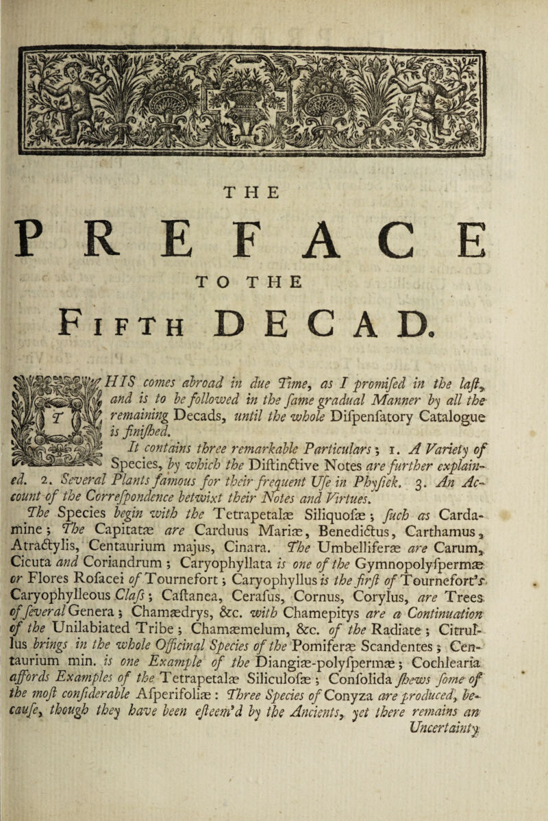 and is to be followed in the fame gradual Manner by all the- remaining Decads, until the whole Difpenfatory Catalogue is finifhed. It contains three remarkable Particulars % i. A Variety of Species, by which the Diftindtive Notes are further explain¬ ed. 2. Several Plants famous for their frequent Ufe in Phyjick» 3, An Ac¬ count of the Correfpondence betwixt their Notes and Virtues. The Species begin with the Tetrapetalas Siliquofas ; fuch as Carda- mine; The Capitatas are Carduus Marias, Benedidlus, Carthamus3 Atradtylis, Centaurium majus, Cinara. The Umbelliferas are Carum3 Cicuta and Coriandrum ; Caryophyllata is one of the Gymnopolyfpermse or Flores Rofacei ^Tournefort; Caryophyllus is the firft fl/TourneforTr Caryophylleous Clafs \ Caftanea, Cerafus, Cornus, Corylus, are Trees. of fever al Genera ; Chamasdrys, &c. with Chamepitys are a Continuation of the Unilabiated Tribe ; Chamasmelum, &c. of the Radiate; Citrul- lus brings in the whole Officinal Species of the Pomiferas Scandentes 5 Cen= taurium min. is one Example of the Diangias-polylpermas; Coehleara affords Examples of the Tetrapetalae Siliculofas ; Confolida ffoews forne of the moft confiderable Afperifohas : Three Species 0/Conyza are produced^ be- caufey though they have been ejleem'd by the Ancients> yet there remains an Uncertainty: