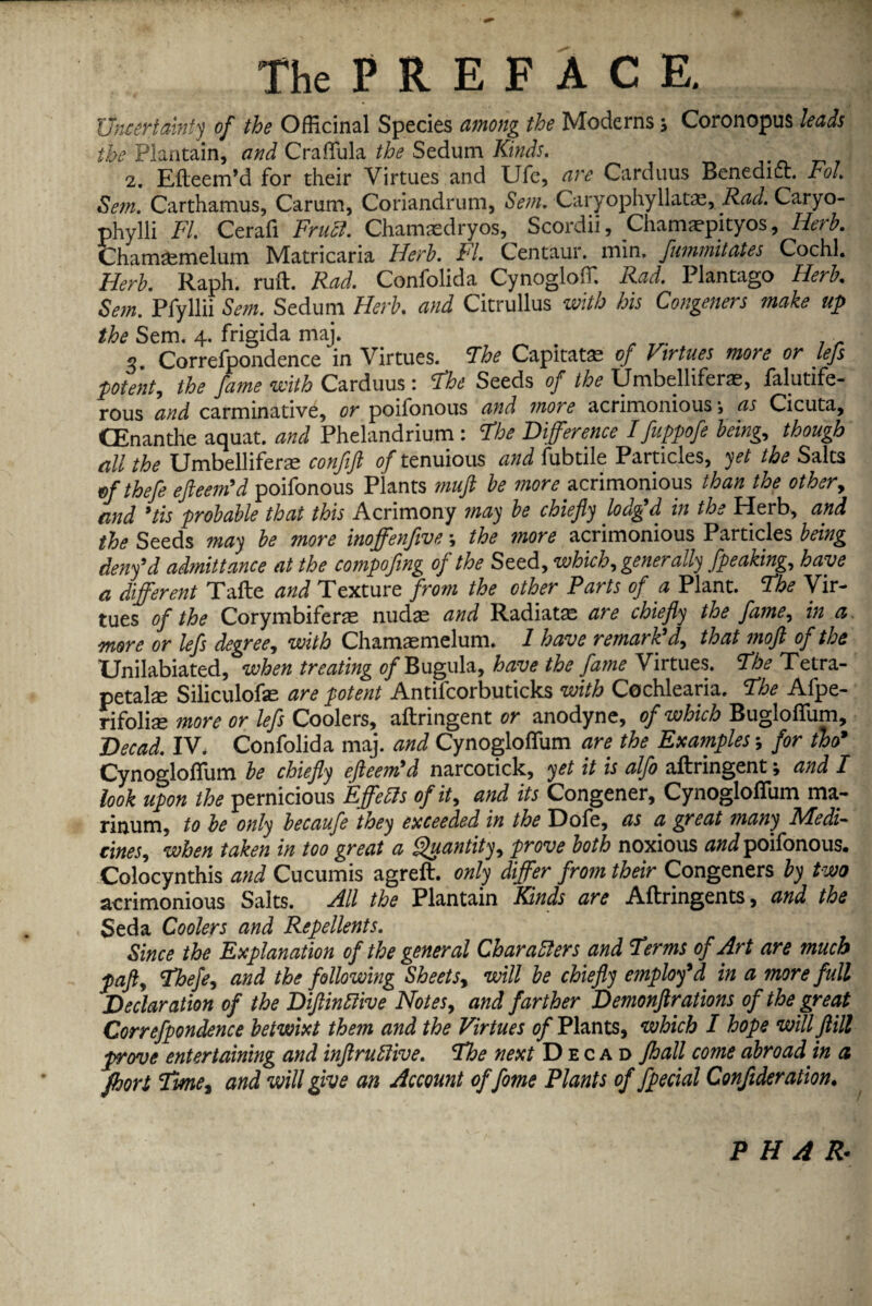 Uncertainty of the Officinal Species among the Moderns; Coronopus leads the Plantain, and Craflula the Sedum Kinds. 2. Efteem’d for their Virtues and Ufe, are Carduus Benedict. Fol. Setn. Carthamus, Carum, Coriandrum, Sent. Caryophyllatae, Rad. Caryo- phylli FI. Cerafi Fruct. Chamasdryos, Scordii, Chamaepityos, Herb. Chamaemelum Matricaria Herb. FI. Centaur, min. fummitates Cochl. Herb. Raph. ruft. Rad. Confolida Cynogloffi Rad. Plantago Herb. Setn. Pfyllii Sent. Sedum Herb, and Citrullus with his Congeners make up the Sem. 4. frigida maj. . r ■ s. Correfpondence in Virtues. The Capitatae of Virtues more or lefs potent, the fame with Carduus: Fhe Seeds of the Umbelliferae, falutife- rous and carminative, or poifonous and more acrimonious *, as Cicuta, CEnanthe aquat. and Phelandrium: the Difference I fuppofe being, though all the Umbelliferae confift of tenuious and fubtile Particles, yet the Salts efthefe efteem’d poifonous Plants muft be more acrimonious than the other, and ’tis probable that this Acrimony may be chiefly lodg’d in the Herb, and the Seeds may be more inoffenfive; the more acrimonious Particles being deny’d admittance at the compofing of the Seed, which, generally fpeaking, have a different Tafte and Texture from the other Parts of a Plant, the Vir¬ tues of the Corymbifene nudae and Radiatae are chiefly the fame, in a more or lefs degree, with Chamaemelum. 1 have remark’d, that moft of the Unilabiated, when treating of Bugula, have the fame Virtues. The Tetra- petalae Siliculofas are potent Antifcorbuticks with Cochlearia. The Afpe- rifoliae more or lefs Coolers, aftringent or anodyne, of which Bugloflum, Decad. IV. Confolida maj. and Cynogloflum are the Examples; for tho’ Cynogloflum be chiefly efleem’d narcotick, yet it is alfo aftringent; and I look upon the pernicious Effects of it, and its Congener, Cynogloflum ma- rinum, to be only becaufe they exceeded in the Dofe, as a great many Medi¬ cines, when taken in too great a Quantity, prove both noxious and poifonous. Colocynthis and Cucumis agreft. only differ from their Congeners by two acrimonious Salts. All the Plantain Kinds are Aftringents, and the Seda Coolers and Repellents. Since the Explanation of the general Characters and Terms of Art are much paft, Thefe, and the following Sheets, will he chiefly employ9d in a more full Declaration of the DiflinCiive Notes, and farther Demonflrations of the great Correfpondence betwixt them and the Virtues (/Plants, which I hope willftill prove entertaining and inflruffive. The next Decad Jhall come abroad in a fhort Tvme, and will give an Account offome Plants of fpecial Confideration• P H A &