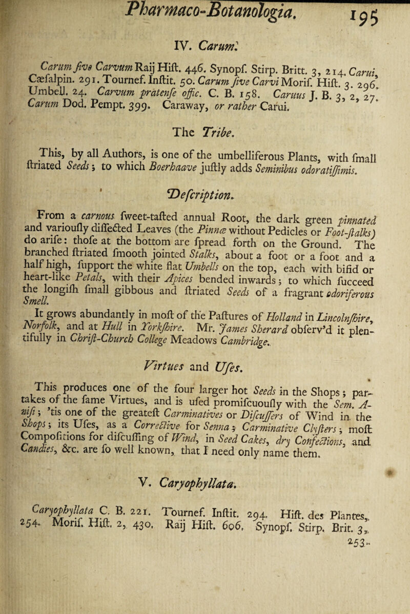 IV. Caruml Carum five Carvurn RaijHift. 446. Synopf. Stirp. Britt. 3, 214 .Carui Carialpin. 291. Tournef. Inftit. 50. Carum jive CarviMotif. Hift. 3, 206 Umbell. 24. Carvurn pratenfe offic. C. B. 158. Camus J. B. 3, 2 27' Carum Dod. Pempt. 399. Caraway, or rather Carui. The Tribe. This, by all Authors, is one of the umbelliferous Plants, with frnall itnated Seeds; to which Boerhaave juftly adds Seminibus odoratijfmis. Defcription. From a carnous fweet-tafted annual Root, the dark green pinnated and varioufly differed Leaves (the Pinna without Pedicles or Foot-ftalks) do arife: thofe at the bottom are fpread forth on the Ground. The branched ftriated fmooth jointed Stalks, about a foot or a foot and a half high, fupport the white flat Unibells on the top, each with bifid or heart-like Petals, with their Apices bended inwards; to which fucceed *e 770nS^ gibbous and ftriated Seeds of a fragrant odoriferous Smell. J ^t grows abundantly in moft of the Paftures of Holland in Lincolnfhire,, Norfolk, and at Hull in York/hire. Mr. Ja?nes Sherard obferv’d it plen¬ tifully in Chrifi-Church College IVTeadows Cambridge. Virtues and Ufes. % This produces one of the four larger hot Seeds in the Shops *, par- takes of the fame Virtues, and is ufed promifcuoufly with the Send. A- mji; tis one of the greateft Carminatives or Difcujfers of Wind in, the Shops-, its Ufes, as a Corrective for Sennas Carminative Chfters; moll Compofitions for difcuffing of Wind, in Seed Cakes, dry Confections, and Candies, oec. are fo well known, that I need only name therm V. Caryophyllata. CaryophyUataJPB. 22i. Tournef. Inftit. 294. Hift. des Plantes,, 54- Monf, Hift. 2, 430, Raij Hift. 606, Synopf. Stirp. Brit. 3, 253..