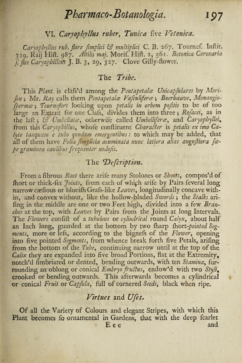 Pharmaco-Eotanohgia. !P7 VI. Caryophyllus ruber, Tunica five Vetonica. Cary ophyllus rub. flore Jimplici & multiplici C. B. 267. Tournef. In flit. 329. Raij Hid. 987. Altilis map Morif. Hid. 2, 561. Betonica Coronaries f.flos Caryophilleifs J. B. 3, 29, 327. Clove Gilly-flower. The Tribe. This Plant is clafs’d among the Pentapetalce Unicapfulares by Mori- fon j Mr. Ray calls them Pentapetalce Vafculiferce *, Boerhaave, Monangio- fpermce; Lournefort looking upon petalis in orbem pofitis to be of too large an Extent for one Clafs, divides them into three ; Rofacei, as in the lafl ; & Umbellatee, otherwife called Umbellifercz, and Caryophyllei, from this Carycphillus, whofe condituent Character is petalis ex imo Ca- lyce tanquam e tubo quo dam emergentibus: to which may be added, that all of them have Folia fimplicia acuminata nunc latiora alias angufliora fce¬ pe graminea caulibus frequenter no dojis. The ‘Description. From a fibrous there arile many Stolones or Shoots, compos’d of fhort or thick-fec Joints, from each of whiph arile by Pairs feveral long narrow caefious or blueifli Grals-like Leaves, longitudinally concave with¬ in, and convex without, like the hollow-bladed Swords; the Stalks ari- fing in the middle are one or two Feet high, divided into a few Bran¬ ches at the top, with Leaves by Pairs from the Joints at long Intervals. The Flowers confid of a tubulous or cylindrical round Calyx, about half an Inch long, guarded at the bottom by two fharp ihort-pointed Seg¬ ments, more or lefs, according to the bignefs of the Flower, opening into five pointed Segments, from whence break forth five Petals, arifing from the bottom of the Lube, continuing narrow until at the top of the Galix they are expanded into five broad Portions, flat at the Extremity, notch’d fimbriated or dented, bending outwards, with ten Stamina, fur¬ rounding an oblong or conical Embryo fruff us, endow’d with two Styli% crooked or bending outwards. This afterwards becomes a cylindrical or conical Fruit or Capfula, full of cornered Seeds, black when ripe. Virtues and Ufes. • Of all the Variety of Colours and elegant Stripes, with which this Plant becomes fo ornamental in Gardens, that with the deep fcarlet E e e and