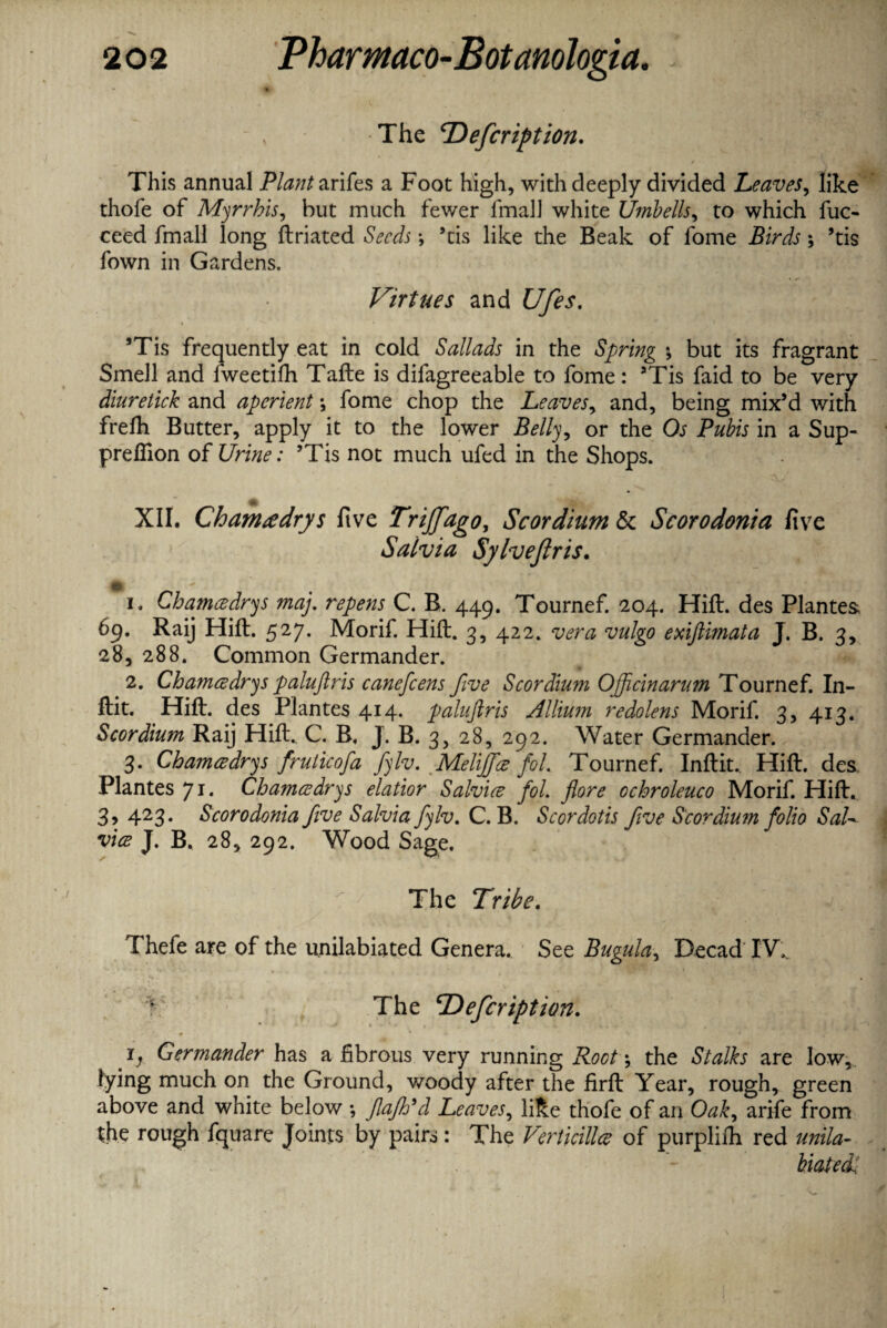 •The LOefcription. This annual PtoJarifes a Foot high, with deeply divided Leaves, like thofe of Myrrhis, hut much fewer final! white Umbells, to which fuc- ceed fmall long ftriated *, ’tis like the Beak of fome Birds *, ’tis fown in Gardens. Virtues and Ufes. \ * * ’Tis frequently eat in cold Sallads in the Spring *, but its fragrant Smell and fweetifh Tafte is difagreeable to fome: ’Tis faid to be very diuretick and aperient \ fome chop the Leaves, and, being mix’d with frefh Butter, apply it to the lower Belly ^ or the Os Pubis in a Sup¬ pression of Urine: ’Tis not much ufed in the Shops. XII. Chamtedrys five Trijfago, Scordium & Scorodonia five Salvia Sylveflris. 1. Cbamadrys map repens C. B. 449. Tournef. 204. Hift. des Plantes. 69. Raij Hift. 527. Morif. Hift. 3, 422. vera vulgo exiftimata J. B. 3, 28, 288. Common Germander. 2. Cbamadrys paluftris canefcens five Scordium Ojftcinarum Tournef. In- Hit. Hift. des Plantes 414. paluftris Allium redolens Morif. 3, 413. Scordium Raij Hift. C. B. J. B. 3, 28, 292. Water Germander. 3. Cbamadrys fruticofa fylv. Melijfa fol. Tournef. Inftit. Hift. des Plantes 71. Cbamadrys elatior Salvia fol. flore ocbroleuco Morif. Hift. 3, 423. Scorodonia five Salvia fylv. C. B. Scordotis five Scordium folio SaU via J. B. 28, 292. Wood Sage. The Tribe. v Thefe are of the u.nilabiated Genera.. See Bugula, Decad IW > The TOefcription. i} Germander has a fibrous very running Root\ the Stalks are low,, lying much on the Ground, woody after the firft Year, rough, green above and white below ; flafh'd Leaves, like thofe of an Oak, arife from the rough fquare Joints by pairs: The Verticilla of purplilh red unila- biatedi