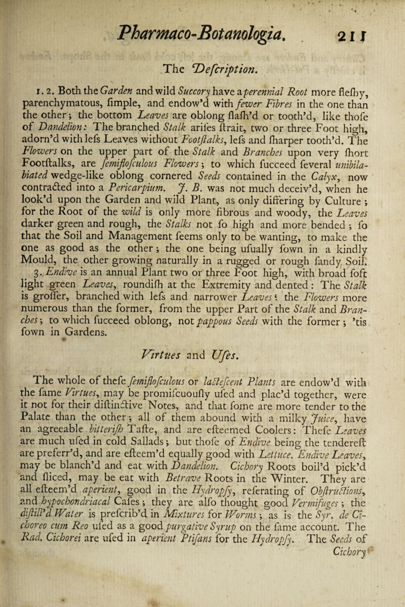 .The ‘Defcription. i. 2. Both the Garden and wild Succory have aperennial Root more flefhy, parenchymatous, fimple, and endow’d with fewer Fibres in the one than the other; the bottom Leaves are oblong flafh’d or tooth’d, like thofe of Dandelion: The branched Stalk arifes ftrait, two or three Foot high, adorn’d withlefs Leaves without Footftalks, lefs and lharper tooth’d. The Flowers on the upper part of the Stalk and Branches upon very fhort Footftalks, are fe?niflofculous Flowers; to which fucceed feveral unibila- biated wedge-like oblong cornered Seeds contained in the Calyx, now contracted into a Pericardium. J. B. was not much deceiv’d, when he look’d upon the Garden and wild Plant, as only differing by Culture ; for the Root of the wild is only more fibrous and woody, the Leaves darker green and rough, the Stalks not fo high and more bended ; fo that the Soil and Management feems only to be wanting, to make the one as good as the other; the one being ufually fown in a kindly Mould, the other growing naturally in a rugged or rough fandy Soil: 3..Endive is an annual Plant two or three Foot high, with broad foft light green Leaves, roundifh at the Extremity and dented : The Stalk is grofier, branched with lefs and narrower Leaves \ the Flowers more numerous than the former, from the upper Part of the Stalk and Bran¬ ches-, to which fucceed oblong, not pappous Seeds with the former; ’tis fown in Gardens. Virtues and Ufes. The whole of thtfe femiflofculous or laftefcent Plants are endow’d with the fame Virtues, may be promifcuoufiy uled and plac’d together, were it not for their diftinitive Notes, and that fome are more tender to the Palate than the other; all of them abound with a milky Juice, have an agreeable bitierijh Tafte, and are efteemed Coolers: Thefe Leaves are much ufed in cold Sallads; but thofe of Endive being the tenclereft are preferr’d, and are efteem’d equally good with Lettuce. Endive Leaves, may be blanch’d and eat with Dandelion. Cichory Roots boil’d pick’d and diced, may be eat with Betrave Roots in the Winter. They are all efteem’d aperient, good in the Hydropfy, referating of Obftruflions, and hypochondriacal Cafes ; they are alfo thought good Vermifuges ; the diftiird Water is prefcrib’d in Mixtures for Worms ; as is the Syr. de Ct- choreo cum Reo uled as a good purgative Syrup on the fame account. The Rad. Cichorei are ufed in aperient Ptifans for the Hydropfy. The Seeds of