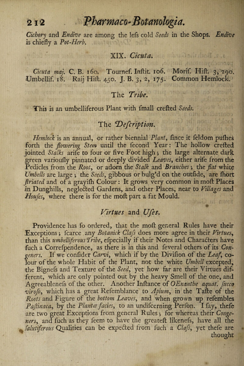 Cichory and Endive are among the lefs cold Seeds in the Shops. Endive is chiefly a Pot-Herb. XIX. Cicuta. Cicuta maj. C. B. 160. Tournef. Inftit. 106. Morif. Hift. 3, 290, Umbellif. 18. Raij Hift. 450. J. B. 3, 2, 175. Common Hemlock. The Tribe. This is an umbelliferous Plant with fmall crefted Seeds. * f f Ar* . The CDefcription. Hemlock is an annual, or rather biennial Plant, fince it feldom puflies forth the flowering Stem until the fecond Year: The hollow crefted jointed Stalks arife to four or five Foot high*, the large alternate dark green varioufly pinnated or deeply divided Leaves, either arife from the Pedicles from the Root, or adorn the Stalk and Branches; the flat white Umbells are large ; the Seeds, gibbous or bulg’d on the outfide, are fhort ftriated and of a grayifli Colour : It grows very common in moft Places in Dunghills, negleCted Gardens, and other Places, near to Villages and Houfes, where there is for the moft part a fat Mould. $ Virtues and Ufes. Providence has fo ordered, that the moft general Rules have their Exceptions; fcarce any Botanick Clafs does more agree in their Virtues, than this umbelliferous Tribe, efpecially if their Notes and Characters have fuch a Correfpendence, as there is in this and feveral others of its Con¬ geners. If we confider Carvi, which if by the Divifion of the Leaf \ co¬ lour of the whole Habit of the Plant, not the white Umbell excepted, the Bignefs and Texture of the Seed, yet how far are their Virtues dif¬ ferent, which are only pointed out by the heavy Smell of the one, and Agreeablenefs of the other. Another Inftance of OEnanthe aquat. flucco virofo, which has a great Refemblance to Apium, in the Tafte of the Roots and Figure of the bottom Leaves, and when grown up refembles Paftinaca, by the Plantce facies, to an undifeerning Perfon. I fay, thefe are two great Exceptions from general Rules*, for whereas their Conge¬ ners, and fuch as they feem to have the greateft likenefs, have all the % falutifcrons Qualiries can be expeCled from fuch a Clafs, yet thefe are thought