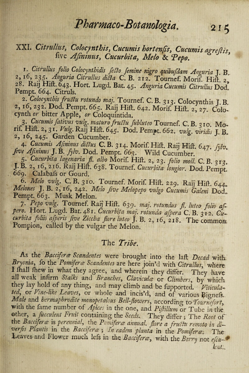XXI. Citrullus, Colocynthis, Cucutnis hortenfis, Cucumis agrejlis five AJininus, Cucurbit a, Melo & Tepo. 1. Citrullus folio Colocynthidis fedlo femine nigro quibufdam Anguria T. B. 2> 235. Anguria Citrullus didla C. B. 212. Tournef. Morif. Hift. 2 28. Raij Hift.643.Hort. Lugd. Bat. 45. Anguria Cucumis Citrullus Dod! Pempt. 664. Citruls. 2. Colocynthis fruftu rotundo maj. Tournef. C.B. 313. Colocynthis T B 2,16 232. Dod Pempt. 665. Raij Hilt. 642. Morif Hift. 2, 27. Colo- cynth or bitter Apple, or Coloquintida. 3. Cucumis fativus vulg. maturofrudlu fubluteo Tournef. C B 210 Mo rifi Hilt. 2,31. Vulg. Raij Hilt. 645. Dod. Pempt. 662. vulg. viridis L B. 2, 10, 245. Garden Cucumber. 4. Cucumis Afininus didlus C.B. 314. Morif Hilt. Raij Hilt 647 fyh five Afininus J. B, fyh. Dod. Pempt. 663. Wild Cucumber. 5. Cucurbita lagenarm fl. albo Morif Hilt. 2, 23. folio moll. C. B. 3x3. J. B. 2, 16, 216. Raij Hilt. 638. Tournef Cucurbita loneior. Dod. Pemot 669. Catabafs or Gourd. S pC> 6. Melo vulg. C.B. 310. Tournef Morif Hilt. 229. Raij Hilt. 644. Melones J. B. 2,16, 242. Melo five Melopepo vulgo Cucumis Galeni Dod” Pempt. 663. Musk Melon. 7. Pepo vulg. Tournef Raij Hilt. 639. maj. rotundas fl. lutecr folio af- pero. Hort. Lugd. Bat. 481. Cucurbita maj. rotunda afpera C.B. 31-2. Cu¬ curbit a foliis afperis five Ziccha flore luteo J. B. 2, 16, 218. The common Pompion, called by the vulgar the Melon. The Tribe. As the Bacciferce Scandentes were brought into the lalt Deead with.' Bryonia, fo the Pomiferce Scandentes are here join’d with Citrullus, where I lhall Ihew in what they agree, and wherein they differ. They have all weak infirm Stalks and Branches, Claviculcs or Climbers, by which they lay hold of any thing, and may climb and be fupported. ViHcula- ted, or Vine-like Leaves, or whole and incis’d, and of various {Lmefs, Male and hermaphrodite monopet alous Bell-flowers, according to Lour re fort with the fame number of Apices in the one, and PiftiUumlXZTtU other, a fucculent Fruit containing the Seeds. They differ ; The Root of' the Bacciferce is perennial, the Pomiferce annual, flore a frudlu remoto in di~ verfis Plantis in the Bacciferce ; In eadem planta in the Pomifera: The Leaves and Flower much lefs in the Bacciferce, with the Berry not eject-*