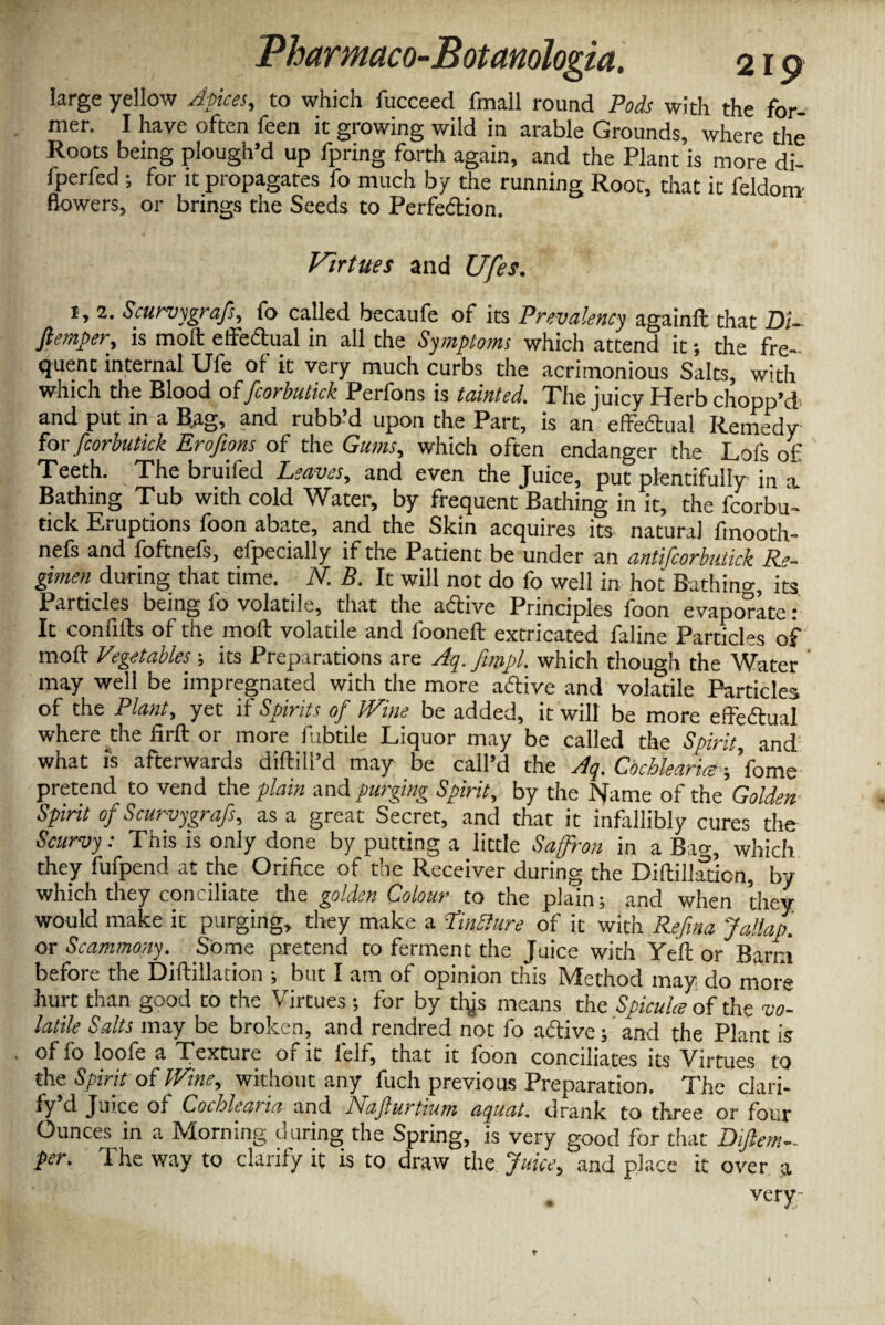 large yellow Apices, to which fucceed fmall round Pods with the for¬ mer. I have often feen it growing wild in arable Grounds, where the Roots being plough’d up fpring forth again, and the Plant is more di- Iperfed ; for it propagates fo much by the running Root, that it feldom- flowers, or brings the Seeds to Perfe&ion. Virtues and Ufes. x, 2. Scurvygrafs, fo called becaufe of its Prevalency againft that Di~ ftemper, is molt effe&ual in all the Symptoms which attend it; the fre¬ quent internal Ufe of it very much curbs the acrimonious Salts, with which the Blood offcorbutick Perfons is tainted. The juicy Herb chopp’d- and put in a Bag, and rubb’d upon the Part, is an effedual Remedy for fcorbutick Eroftons of the Gums, which often endanger the Lofs of ' Teeth. The bruifed Leaves, and even the Juice, put plentifully in a Bathing Tub with cold Water, by frequent Bathing in it, the fcorbu¬ tick Eruptions foon abate, and the Skin acquires its natural fmooth- nefs and foftnefs, efpecially if the Patient be under an antifcorbutick Re¬ gimen during that time. N. B. It will not do fo well in hot Bathino-, its Particles being fo volatile, that the active Principles foon evaporate: It confifts of the molt volatile and l'ooneft extricated faline Particles of moll Vegetables its Preparations are Aq. fimpl. which though the Water ’ may well be impregnated with the more aftive and volatile Particles of the Plant, yet if Spirits of Wine be added, it will be more efteftual where the firft or more fubtile Liquor may be called the Spirit, and what is afterwards difhll’d may be call’d the Aq. Cochlearim -, fome pretend to vend the plain and purging Spirit, by the Name of the Golden Spirit of Scurvygrafs, as a great Secret, and that it infallibly cures the Scurvy: This is only done by putting a little Saffron in a Bag, which they fufpend at the Orifice of the Receiver during the Diftillation, by which they conciliate the golden Colour to the plain ; and when they would make it purging, they make a tinSlure of it with Refina Jallap. or Scammony. Some pretend to ferment the Juice with Yell or Barni before the Diftillation •, but I am of opinion this Method may do more hurt than good to the Virtues •, for by tbjs means the Spicule of the vo¬ latile Salts may be broken, and rendred not fo a&ive; and the Plant is of fo loofe a Texture of it felf, that it foon conciliates its Virtues to the Spirit of Wine, without any^ fuch previous Preparation. The clari¬ fy d Juice of Cochlea)in and Gajlurtium aquat, drank to three or four Ounces in a Morning during the Spring, is very good for that Dijlem-. per. The way to clarify it is to draw the Juice, and place it over a . very-