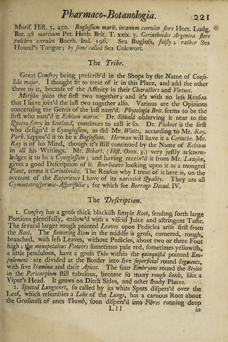 Pharmaco- 22 E Morif. Hift. 3, 450. BugloJJim marit. incanum cceruleo flore Hort. Lud°\ Bat. 98 marinum Pet. Herb. Brit. T. xxix. 3. Cerinthoides Argentea flore pulchro caruleo Boerh. Ind. 19b. Sea Buglofs, falfly rather Sea Mound’s Tongue; by flome called Sea Colewort. The Tribe. Great Comfrey being prefcrib’d in the Shops by the Name of Confo- lida major. I thought fit to treat of it in this Place, and add the other three to it, becaufe of the Affinity in their Characters and Virtues. Morijon joins the firft two together; and it’s with no lefs Reafon that I have join’d the laft two together alfo. Various are the Opinions concerning the Genus of the laft nam’d. Phytologia Brit, feems to be the firft who nam’d it Echium marin. Dr. Sibbald obferving it near to the fljueens-ferry in Scotland, continues to call it fo. Dr. Pluknet is the firft who defign’d it Cynogloffum, as did Mr. Watts, according to Mr. Ray. Park, luppos’d it to be a Bugloffum. Herman will have it a Cerinthe. Mr. Ray is of his Mind, though it’s ftill continued by the Name of Echium in all his Writings. Mr. Bobart. (Hift. Oxon. 3.) very juftly acknow¬ ledges it to be a Cynogloffum ; and having receiv’d it from Mr. Lawfon, gives a good Defcription of it. Boerhaave looking upon it as a mongrel Plant, terms it Cerinthoides. The Reafon why I treat of it here is, on the account of the Experience I have of its narcotick Quality. They are all Gymnotetrafpermce-Afperifolice; for which fee Borrago Decad. IV. The ‘Defcription. 1. Cotnjrey has a grois thick blackilh fimple Root, fending forth large Portions plentifully, endow’d with a vifcid Juice and aftringent Tafte. The feveral larger rough pointed Leaves upon Pedicles arife firft from the Root. The flowering Stem in the middle is grofs, cornered, rough, branched, with lefs Leaves, without Pedicles, about two or three Foot high ; t^ie monopetalous Flowers fometimes pale red, fometimes yellowifh, a little pendulous, have a grofs Lube within the yuinquifld pointed Era- palement: are divided at the Border into five fuperficial round Segments, with five Stamina and their Apices. The four Embryons round the Stylus in the Pericarpium ftill tubulous, become fo many rough Seeds, like a Viper’s Head. It grows on Ditch Sides, and other fhady Places, 2. Spotted Lungwort, fo called by its white Spots dilpers’d over the Leaf, which refembles a Lobe of the Lungs, has a carnous Root about the Grofsnefs of ones Lbumb, foon dilpers’d into Fibres running deep