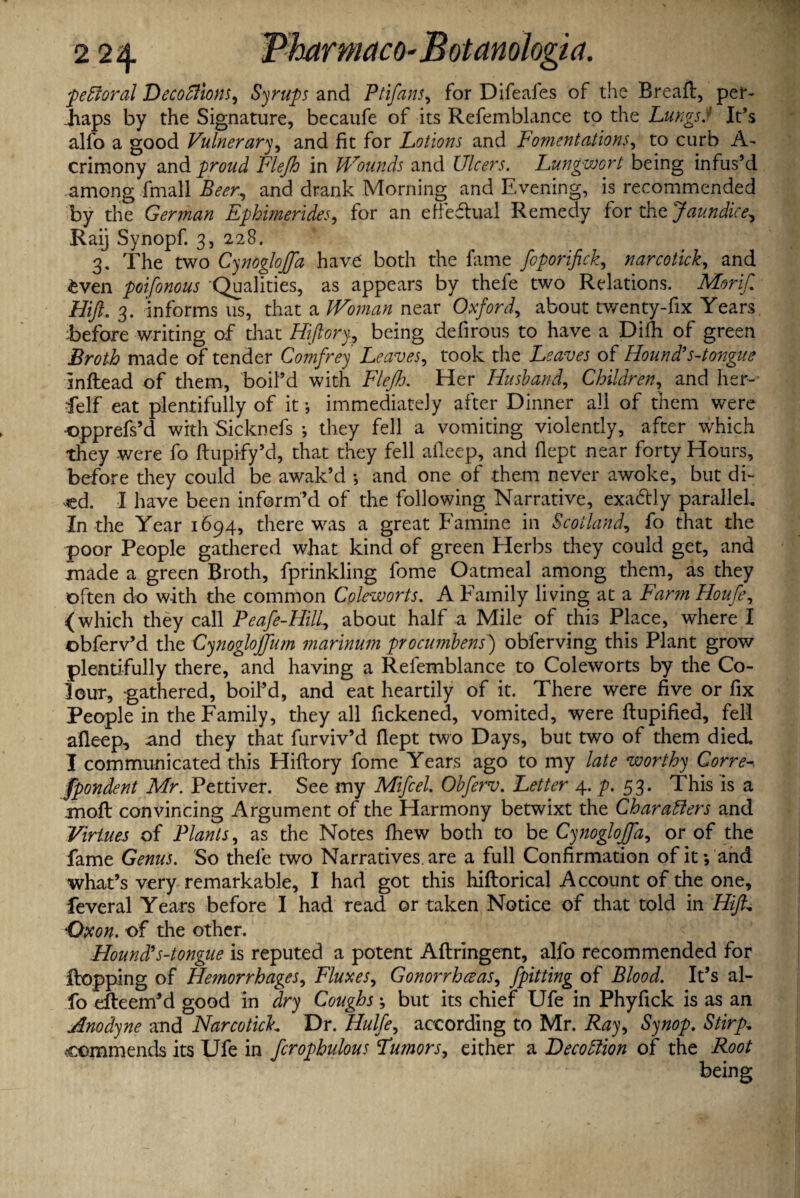 pe floral Decoflions, Syrups and Ptifans, for Difeafes of the Breaft, per¬ haps by the Signature, becaufe of its Refemblance to the LungsJ It's alfo a good Vulnerary, and fit for Lotions and Fomentations, to curb A- crimony and proud Flejh in Urounds and Ulcers. Lungwort being infus’d among fmall Beer, and drank Morning and Evening, is recommended by the German Ephmerides, for an efiedual Remedy for the Jaundice, Raij Synopf 3, 228. 3. The two Cynogloffa have both the fame foporifick, narcotick, and £ven poifonous Qualities, as appears by thefe two Relations. Mori/ Hift. 3. informs 11s, that a kVoman near Oxford, about twenty-fix Years, before writing of diat Hiftory, being defirous to have a Diih of green Broth made of tender Comfrey Leaves, took the of Hound’s-tongue inftead of them., boil’d with Fleff. Her Husband, Children, and her- ■felf eat plentifully of it •, immediately after Dinner all of them were ■opprefs’d with Sicknefs ♦, they fell a vomiting violently, after which they were fo ftupify’d, that they fell aileep, and fiept near forty Hours, before they could be awak’d •, and one of them never awoke, but di¬ ed. I have been inform’d of the following Narrative, exactly parallel. In the Year 1694, there was a great Famine in Scotland, fo that the poor People gathered what kind of green Herbs they could get, and made a green Broth, fprinkling fome Oatmeal among them, as they often do with the common Coleworts. A Family living at a Farm Houfe, < which they call Peafe-Hill, about half a Mile of this Place, where I obferv’d the Cynogloffum marinum procumbens) obferving this Plant grow plentifully there, and having a Refemblance to Coleworts by the Co¬ lour, gathered, boil’d, and eat heartily of it. There were five or fix People in the Family, they all fickened, vomited, were ftupified, fell afleep, and they that furviv’d fiept two Days, but two of them died. I communicated this Hiftory fome Years ago to my late worthy Corre¬ spondent Mr. Pettiver. See my Mifcel Obferv. Letter 4. p. 53. This is a moft convincing Argument of the Harmony betwixt the Charaflers and Virtues of Plants, as the Notes fhew both to be Cynogloffa, or of the fame Genus. So thefe two Narratives, are a full Confirmation of it; and what’s very remarkable, I had got this hiftorical Account of the one, feveral Years before I had read or taken Notice of that told in Hiff Oxon. of the other. Hound's-tongue is reputed a potent Aftringent, alfo recommended for ftopping of Hemorrhages, Fluxes, Gonorrheas, /pitting of Blood. It’s al¬ fo efteem’d good in dry Coughs \ but its chief Ufe in Phyfick is as an Anodyne and Narcotich Dr. Hulfe, according to Mr. Ray, Synop. Stirp. commends its Ufe in fcrophulous Tumors, either a Lecoflion of the Root being