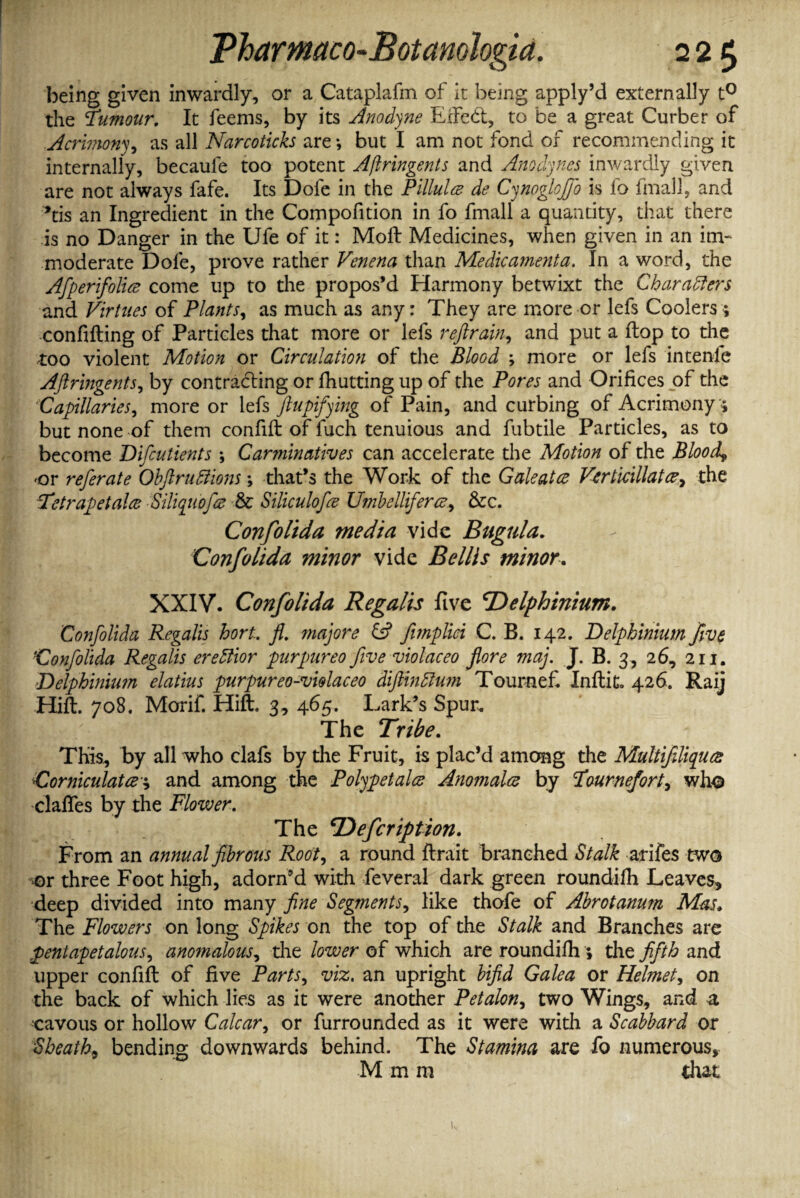 being given inwardly, or a Cataplafm of it being apply’d externally t° the Tumour. It feems, by its Anodyne Effect, to be a great Curber of Acrhnony, as all Narcoticks are; but I am not fond of recommending it internally, becaule too potent Ajlringents and Anodynes inwardly given are not always fafe. Its Dofe in the Pillules de Cynoglofib is lb final], and *tis an Ingredient in the Compofition in fo fmall a quantity, that there is no Danger in the Ufe of it: Moll Medicines, when given in an im¬ moderate Dofe, prove rather Venena than Medicamenta. In a word, the Afperifolice come up to the propos’d Harmony betwixt the Characters and Virtues of Plants, as much as any: They are more or lefs Coolers ; confifting of Particles that more or lefs reftrain, and put a flop to the too violent Motion or Circulation of the Blood ; more or lefs intenle AJlringents, by contracting or fhutting up of the Pores and Orifices of the Capillaries, more or 1 efs ftupifying of Pain, and curbing of Acrimony ; but none of them confifl of fuch tenuious and fubtile Particles, as to become Difcutients *, Carminatives can accelerate the Motion of the Blood* or refer ate Obft ruff ions; that’s the Work of the Gale at ce Vertidllatce, the Tetrapetalce Siliqiiofce & Siliculofee U?nbelliferce&c. Confolida media vide Bagula. Confolida minor vide Beilis minor. XXIV. Confolida Regalis five 'Delphinium. Confolida Regalis hort.. fl. majore & fmplici C. B. 142. Delphinium five Confolida Regalis ereffior purpureo five violaceo flore maj. J. B. 3, 26, 211. Delphinium elatius purpureo-violaceo diftinffum Tournef Inflit. 426. Raij Hift. 708. Morif. Hift. 3, 465. Lark’s Spur. The Tribe. This, by all who clafs by the Fruit, is plac’d among the Multifiliques Comiculatce\ and among the Poly pet alee Anomalce by Tournef ort* who clafifes by the Flower. , The Defcription. From an annual fibrous Root, a round ftrait branched Stalk atifes two or three Foot high, adorn’d with feveral dark green roundifh Leaves* deep divided into many fine Segments, like thofe of Abrotanum Mas. The Flowers on long Spikes on the top of the Stalk and Branches arc pentapetalous, anomalous, the lower of which are roundifh ; the fifth and upper confifl of five Parts, viz. an upright bifid Galea or Helmet, on the back of which lies as it were another Petalon, two Wings, and a cavous or hollow Calcar, or furrounded as it were with a Scabbard or Sheath9 bending downwards behind. The Stamina are fo numerous, M m ra that