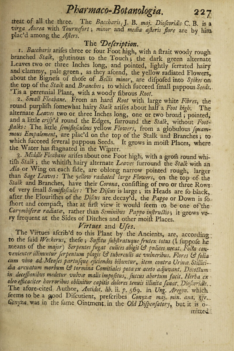 treat of all the three. The BaccharisJ. B. maj. Diofcoridis C. B. is a virga Aurea with Tournefort -> minor and media afteris flore are bv hira plac’d among the Afters. * - The 'Defcription. 1. Baccharis arifes three or four Foot high, with a ftrait woody rough branched Stalk, glutinous to the Touch; the dark green alternate Leaves two or three Inches long, and pointed, lightly ferrated hairy and clammy, pale green , as they afeend, the yellow radiated Flowers, about the Bigneis or thofe of Beilis minor,. are difpofed into Spikes on the top of the Stalk and Branches; to which fucceed fmall pappous Seeds*. 51 is a perennial Plant,, with a woody fibrous Root. 2. Small Bleabane. From an hard Root with large white Fibres^ the round purplifli fomewhat hairy Stalk arifes about half a Foot high. The alternate Leaves two or three Inches long, one or two broad *, pointed, and a little criffd round the Edges, furround the Stalky without Foot- ftalks. 1 he little femiflofculous yellow Flowers^ from a globulous fquam^ mous Empale?nent, are plac’d on the top of the Stalk and Branches ; to which fucceed feveral pappous Seeds. It grows in moift Places, where the Water has fbagnated in the Winter. 3* Middle Flcabane arifes about one Foot high, with a grofs round whi- tifh Stalk ; the whitifh. hairy alternate Leaves furround the Stalk with an Ala- or Wing on each fide, are oblong narrow pointed rough, larger than Sage Leaves: The yellow radiated large Flowers, on the top of the Stalk and Branches, have their Corona, confifting of two or three Rows of very fmall Se?niflofcules: The Bifcus is large ; its Heads are fo black, after the Flourishes of the Bifcus are. decay’d, the Pappo or Down is fo,< fhort and compact, that at firft view it would feem to be one of'the • Corymbiferce radiated^gather than Se?ninibus Pappo inftruttis \ it grows ve¬ ry frequent at the Sides of Ditches and other moift Places. Virtues and Ufes. V The Virtues aferib’d to this Plant by the Ancients, are, according; to the faid Weckerus., thefe ; Suffitu fnbftraiuque frutex totus (I i'uppofe he means of the major) Serpentes fugat culices abigit iff pulices nee at. Folia con¬ venient er illinuntur ferpen turn plagis iff tuberculis ac vulneribus. Flores iff folia- cum vino ad. -Menfes partufque ejiciendos bibimturyJtem. contra Urines. Stillici-- dia arcuatum morbum iff tormina Comitiales potaex aceto adjuvant. Becofflutn in decejftonibus medetur vulva mails impofitus, Juccus abortum faciL Herb a ex oleo efficaciter horroribus oblinitur capitis dolores tenuis illinita fanat;. Biofcoridts *, The afore-cited Author, Antidot. lib. ii. p. 569. in Ung. Aregon. which feems to be a good Difcutient, preferibes Conyzez maj. min. ana. |jv.„ Qdnyza, was in the fame Ointment, in the Old JDifpenfatory^ but it is 0- minted 1