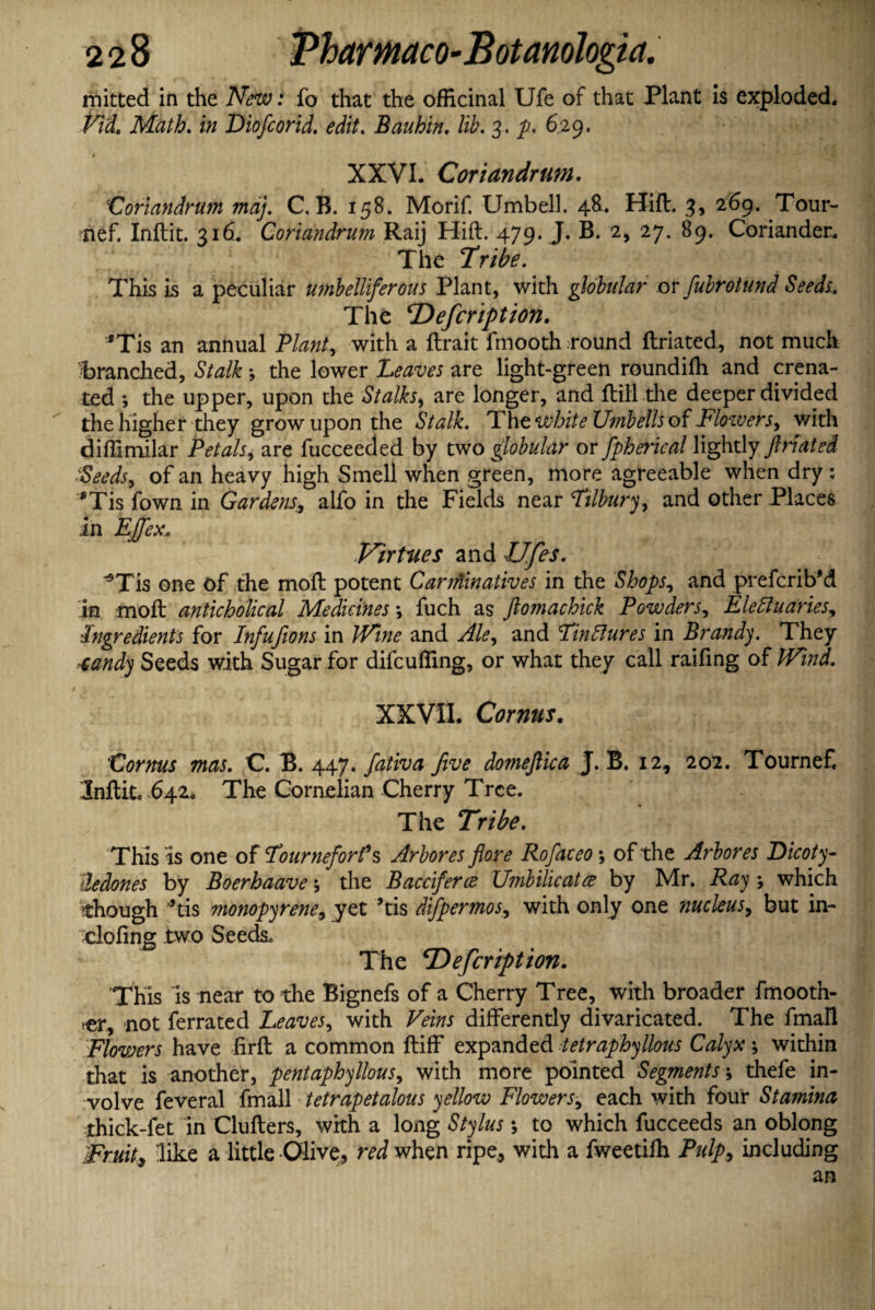 mitted in the New: fo that the officinal Ufe of that Plant is exploded. Fid. Math. in Diofcorid. edit. Bauhin. lib. 3. p. 629. XXVI. Coriandrum. •Coriandrum maj. C. B. 158. Morif. Umbell. 48. Hift. 3, 269, Tour- rrief. Inftit. 316. Coriandrum Raij Hift. 479- J. B. 2, 27. 89. Coriander. . s •; iff ’ The Tribe. This is a peculiar umbelliferous Plant, with globular or fubrotund Seeds.. The Defcription. *Tis an annual Plant, with a ftrait fmooth round ftriated, not much F>randied, Stalk; the lower Leaves are light-green roundifti and crena- ted *, the upper, upon the Stalks, are longer, and ftili the deeper divided the higher they grow upon the Stalk. IdhtwhiteUmbellsof Flozvers, with diftimilar Petals, are fucceeded by two globular or fpherical lightly ftriated ■Seeds, of an heavy high Smell when green, more agreeable when dry ; *Tis fown in Gardens, alfo in the Fields near Tilbury, and other Places in Ejfex, Virtues and Ufes. *Tis one of the moft potent Carminatives in the Shops, and prefcrib’d in moft anticholical Medicines; fuch as ftomachick Powders, Electuaries, Ingredients for Infufions in Wine and Ale, and Tinctures in Brandy. They tandy Seeds with Sugar for difcufling, or what they call raifing of Wind. XXVII. Cornus. Cornus mas. C. B. 447. fativa five domefiica J. B. 12, 202. Tournef, Inftitc 642. The Cornelian Cherry Tree. The Tribe. This is one of Tourneforf s Arbores fore Rojdceo; of the Arbor es Dicoty- iedones by Boerhaave •, the Bacciferce Umbilicatce by Mr. Ray ; which though ’*tis monopyrene9 yet ’tis difpermos, with only one nucleus, but in- doling two Seeds. The ‘Defcription. This is near to the Bignefs of a Cherry Tree, with broader fmooth- rer, not ferrated Leaves, with Veins differently divaricated. The fmall Flowers have firft a common ftiff expanded ietraphyllous Calyx ; within that is another, pent aphyllous, with more pointed Segments\ thefe in¬ volve feveral fmall tetrapetalous yellow Flowers, each with four Stamina thick-fet in Clufters, with a long Stylus * to which fucceeds an oblong Fruit, like a little -Olive, red when ripe, with a fweetilh Pulp, including j an