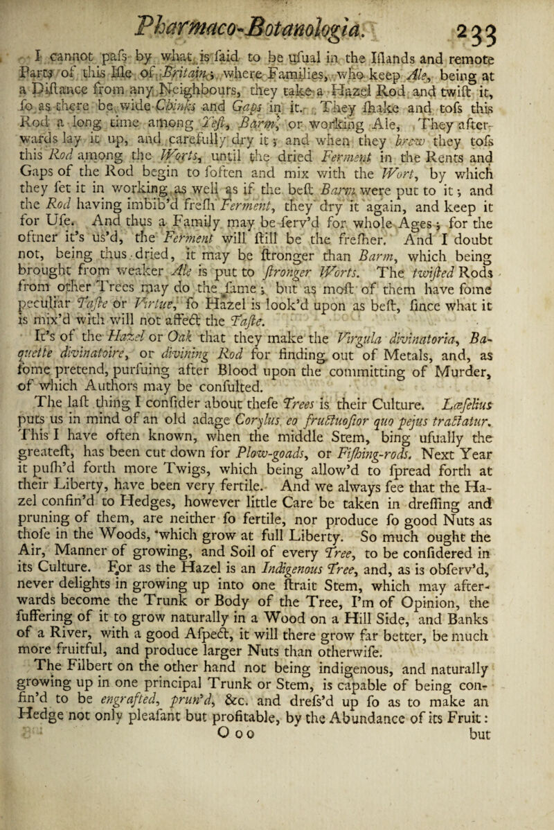 I cannot pafs by what is laid to be ufual in. the Ifiands and remote Farts of this Me of Britain j where Families, who keep Ale, being at a pittance from any Neighbours, they take a Hazel Rod and twift it, fo as there be wide Chinks and Gaps in it. They ihake and tofs this Rod a long time among left. Barm', or working Ale, They after¬ wards lay it up, and carefully dry it j and when they brew they tofs this Rod among the Worts, until the dried Ferment in the Rents and Gaps of die Rod begin to foften and mix with the Wort, by which they fet it in working as well as if the. bell Bami were put to it •, and the Rod having imbib’d frefh Ferment, they dry it again, and keep it tor Ufe. And thus a Family may be ferv’d for whole Ages s for the oftner it’s us’d, the Fennent will {till be the frefher. And I doubt not, being thus dried, it may be ftronger than Barm, which being brought from weaker Ale is put to ftronger Worts. The twifted Rods - from other Trees may do the fame •, but as moft of them have fome peculiar Fafte or Virtue, fo Hazel is look’d upon as bed, fince what it is mix’d with will not affeft the Fafte. . It’s of the Hazel or Oak that they make the Virgula divinatoria, Ba¬ guette divinatoire, or divining Rod for finding out of Metals, and, as fome pretend, purfuing after Blood upon the committing of Murder, of which Authors may be confulted. The lall thing I confider about thefe Frees is their Culture. JLcefeUus puts us in mind of an old adage Corylus eo fruthiofior quo pejus tratiatur. This I have often known, when the middle Stem, bing ufually the greateft, has been cut down for Plow-goads, or Fijhing-rods. Next Year it pufh’d forth more Twigs, which being allow’d to fpread forth at their Liberty, have been very fertile. And we always fee that the Ha¬ zel confin’d to Fledges, however little Care be taken in drefiing and pruning of them, are neither fo fertile, nor produce fo good Nuts as thofe in the Woods, ‘which grow at full Liberty. So much ought the Air, Manner of growing, and Soil of every Free, to be confidered in its Culture. I^or as the Hazel is an Indigenous Free, and, as is obferv’d, never delights in growing up into one ftrait Stem, which may after¬ wards become the Trunk or Body of the Tree, I’m of Opinion, the fuffering of it to grow naturally in a Wood on a Hill Side, and Banks of a River, with a good Afpedt, it will there grow far better, be much more fruitful, and produce larger Nuts than otherwife. The Filbert on the other hand not being indigenous, and naturally growing up in one principal Trunk or Stem, is capable of being con¬ fin’d to be engrafted, prun'd, &c. and drefs’d up fo as to make an Hedge not only pleafant but profitable, by the Abundance of its Fruit: Ooo but