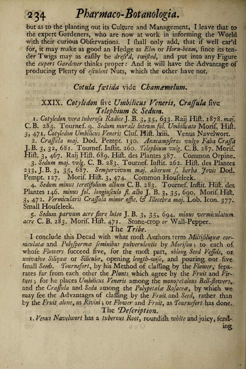 but as to the planting out its Culture and Management, I leave that to the expert Gardeners, who are now at work in informing the World with their curious Obfervations. I ftiall only add, that if well car’d for, it may make as good an Hedge as Elm or Horn-beam, fince its ten¬ der Twigs may as eafily be drefs’d, twifted, and put into any Figure the expert Gardener thinks proper: And it will have the Advantage of producing Plenty of efculent Nuts, which the other have not. Cotula foetida vide Cham rent elum. XXIX. Cotyledon five Umbilicus Veneris, Crajfula five Telephium & Sedum. 1. Cotyledon vera tuberofa RadiceJ. B. 3, 35, 633. Raij Hift. iSyS.maj. C. B. 285. Tournef. 9. Sedum murale luteum fol. Umbiluato Morif. Hift. 3, 471. Cotyledon Umbilicus Veneris Cluf. Hift. lxiii. Venus Navelwort. 2. Crajjida maj. Dod. Pempt. 130. Anacampferos vulgo Faba Crajfct J. B. 3, 32, 681. Tournef. Inftit. 260. Telephium vulg. C. B. 287. Morif. Hift. 3, 467. Raij Hift. 689. Hift. des Plantes 387. Common Orpine* 3. Sedum maj. vulg. C. B. 283. Tournef. Inftit. 262. Hift. des Plantes *33> J-B. 3, 35, 687. Sempervivum maj. alterum f herba Jovis Dod* Pempt. 127. Morif. Hift. 3, 474. Common Houfeleek. 4. Sedum minus teretifolium album C. B. 283. Tournef. Inftit. Hift. des Plantes 146. minus fol. longiufculo fl. albo J. B. 3, 35, 690. Morif. Hift. 3, 472. Vermicularis Crajfula minor ojfic. & Illecebra maj. Lob. Icon. 377., Small Houfeleek. 5. Sedum parvum acre for e luteo J. B. 3, 35, 694. minus vermicidatum. acre C. B. 283. Morif. Hift. 471. Stone-crop or Wall-Pepper. The Tribe. I conclude this Decad with what moft Authors term Miltifiliquce cor- niculatce and Polyfpermce feminibus pulverulentis by Morifon \ to- each of whofe Flowers fucceed five, for the moft part, oblong Seed Vejfels, or. univalve Siliquce or Siliculcey opening length-wife, and pouring out five fmall Seeds. Tournefort, by his Method of clafling by the Flowerfepa- rates far from each other the Plants which agree by the Fruit and Vir¬ tues ; for he places Umbilicus Veneris among the monopetalous Bell-flowers and the Crajjida and Seda among the Polypetala Rofacece, by which we may fee the Advantages of clafling by the Fruit and Seed, rather than by the Fruit alone, as Rivini; or Flower and Fruit, as Tournefort has done.. The cDefcription.